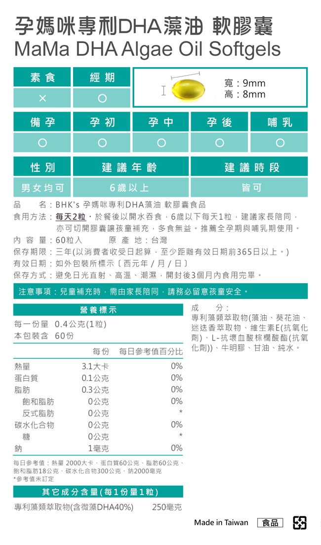 孕媽咪專利DHA藻油 軟膠囊MaMa DHA Algae il Softgels素食經期寬9mm高:8mm備孕孕初孕中孕後哺乳O性別建議年齡建議時段男女均可6歲以上皆可品 名:BHKs 孕媽咪專利DHA藻油 軟膠囊食品食用方法:每天2粒於餐後以開水吞食6歲以下每天1粒建議家長陪同亦可切開膠囊讓孩童補充多食無益。推薦全孕期與哺乳期使用。原產地:台灣容量:60粒保存期限:三年以消費者收受日起算,至少距離有效日期前65日以上。有效日期:如外包裝所標示(西元年/月/日)保存方式:避免日光直射高溫潮濕,開封後3個月內食用完畢。注意事項:兒童補充時,需由家長陪同,請務必留意孩童安全。營養標示每一份量 0.4公克(1粒)本包裝含 60份每份 每日參考值百分比熱量3.1大卡0%蛋白質0.1公克0%脂肪0.3公克0%飽和脂肪0公克0%反式脂肪0公克碳水化合物0公克0%糖0公克鈉1毫克0%成分:專利藻類萃取物(藻油葵花油、迷迭香萃取物、維生素E(抗氧化劑)、L-抗壞血酸棕櫚酸酯(抗氧化劑))、牛明膠、甘油、純水。每日參考值:熱量2000大卡、蛋白質60公克、脂肪0公克、飽和脂肪18公克、碳水化合物300公克2000毫克*參考值未訂定其它成分含量(每1份量1粒)專利藻類萃取物(含微藻DHA40%)250毫克Made in Taiwan 食品 3