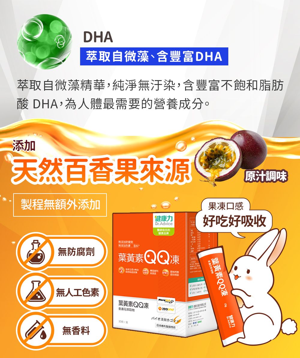 DHA萃取自微藻含豐富DHA萃取自微藻精華,純淨汙染,含豐富不飽和脂肪酸 DHA,為人體最需要營養成分。添加天然百香果來源製程無額外添加原汁調味果凍口感力Dr.Advice的健康好吃好吸收無添加防腐劑無添加色素、無防腐劑葉黃素 QQ凍  無人工色素葉黃素QQ凍金露花萃取物30/無香料バイオ活発ホゴシャ日本葉黃素QQ凍健康力