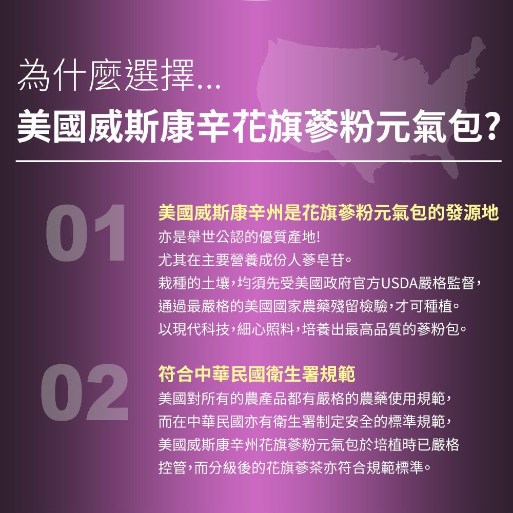 為什麼選擇美國威斯康辛花旗蔘粉元氣包?01美國威斯康辛州花旗蔘粉元氣包的發源地亦是舉世公認的優質產地!尤其在主要營養成份人蔘皂苷。栽種的土壤,均須先受美國政府官方USDA嚴格監督,通過最嚴格的美國國家農藥殘留檢驗,才可種植。以現代科技,細心照料,培養出最高品質的蔘粉包。02符合中華民國衛生署規範美國對所有的農產品都有嚴格的農藥使用規範,而在中華民國亦有衛生署制定安全的標準規範,美國威斯康辛州花旗蔘粉元氣包於培植時已嚴格控管,而分級後的花旗蔘茶亦符合規範標準。