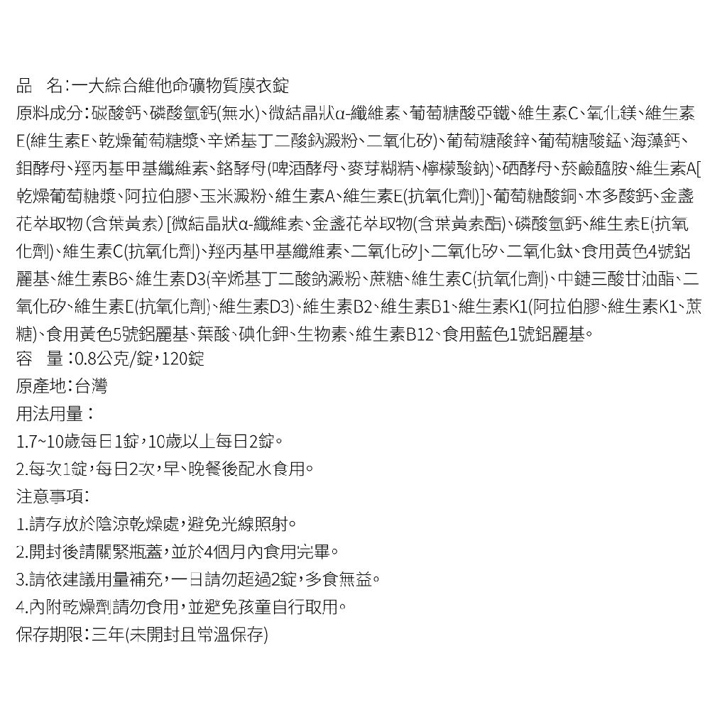 品 名一大綜合維他命礦物質膜衣錠原料成分:碳酸鈣磷酸氫鈣(無水)微結晶狀纖維素葡萄糖酸亞鐵維生素C、氧化鎂、維生素(維生素、乾燥葡萄糖漿、辛烯基丁二酸鈉澱粉、二氧化矽)、葡萄糖酸鋅葡萄糖酸錳海藻鈣丶鉬、羥丙基甲基纖維素、酵母(啤酒酵母、麥芽糊精、檸檬酸鈉)、硒酵母、菸鹼醯胺、維生素A[乾燥葡萄糖漿、阿拉伯膠、玉米澱粉、維生素A、維生素E(抗氧化劑)]、葡萄糖酸銅、多酸鈣、金盞花物(含葉黃素)[微結晶狀a-纖維素、萃取物(含葉黃素)、磷酸氫鈣、維生素E(抗氧化劑)、維生素C(抗氧化劑)、羥丙基甲基纖維素、二氧化矽、二氧化矽、二氧化鈦、食用黃色4號鋁麗基、維生素、維生素D3(辛烯基丁二酸鈉澱粉、蔗糖、維生素C(抗氧化劑)、中鏈三酸甘油酯、二氧化矽、維生素E(抗氧化劑)、維生素D3)、維生素B2、維生素B1、維生素K1(阿拉伯膠、維生素K1、蔗糖)、食用黃色5號鋁麗基、葉酸、碘化鉀、生物素、維生素B12、食用藍色1號鋁麗基。容量:0.8公克/錠,120錠原產地:台灣用法用量:1.7~10歲每日1錠,10歲以上每日2錠。2.每次1錠,每日2次,早、晚餐後配水食用。注意事項:1.請存放於陰涼乾燥處,避免光線照射。2.開封後請關緊瓶蓋,並於4個月內食用完畢。3.請依建議用量補充,請勿超過2錠,多食無益。4.內附乾燥劑請勿食用,並避免孩童自行取用。保存期限:三年(未開封且常溫保存)