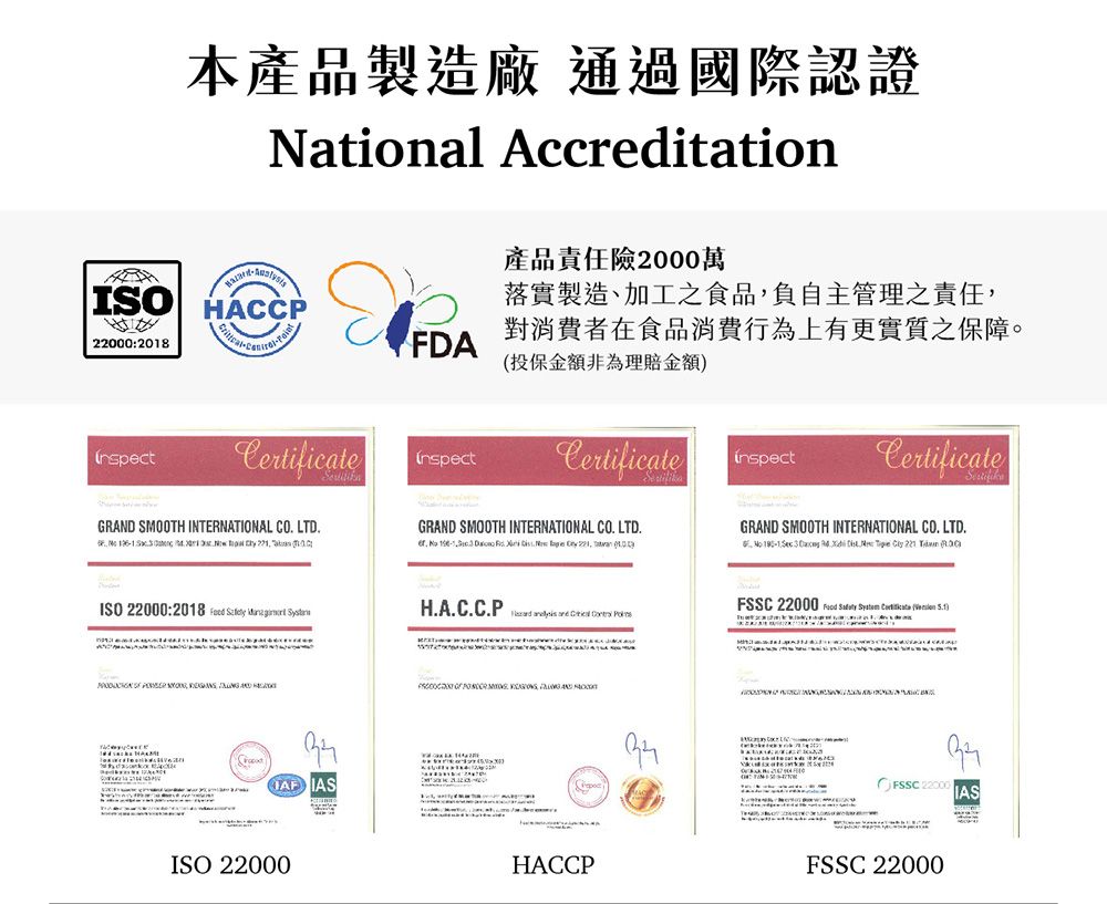 ISO22000:2018本產品製造廠 通過國際認證Ntional AccreditationHACCPCertificateFDA產品責任險2000萬落實製造、加工之食品負自主管理之責任對消費者在食品消費行為上有更實質之保障。投保金額非為理賠金額inspectCertificateGRAND SMOOTH INTERNATIONAL CO LTD        aCertificateGRAND SMOOTH INTERNATIONAL CO LTD      .    , GRAND SMOOTH INTERNATIONAL CO. LTD.    .   221  ISO 22000:2018       ,   IASISO 22000H.A.C.C.P   ,  HACCPFSSC 22000     () 22000 IASFSSC 22000