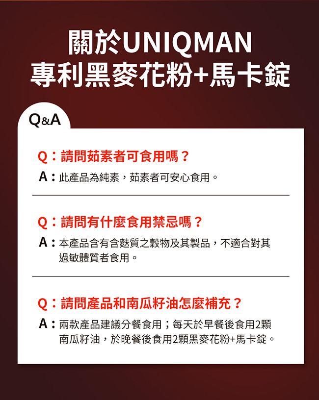 關於UNIQMAN專利黑麥花粉+馬卡Q&AQ:請問茹素者可食用嗎?A:此產品為純素,茹素者可安心食用。Q:請問有什麼食用禁忌嗎?A:本產品含有含質穀物及其製品,不適合對其過敏體質者食用。Q:請問產品和南瓜籽油怎麼補充?A:兩款產品建議分餐食用;每天於早餐後食用2顆南瓜籽油,於晚餐後食用2顆黑麥花粉+馬卡錠。