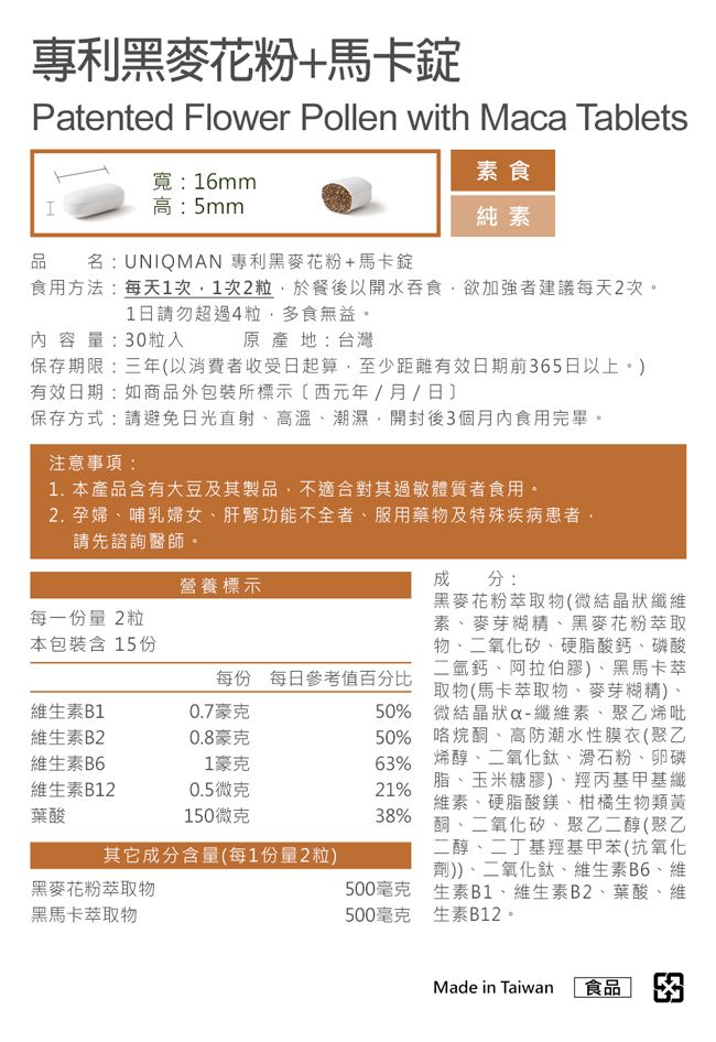 專利黑麥花粉+馬卡錠Patented Flower Pollen with Maca Tablets品H寬:16mm高:5mm專利黑麥花粉+馬卡錠名:UNIQMAN素食純素食用方法:每天1次1次2粒於餐後以開水吞食欲加強者建議每天2次。1日請勿超過4粒多食無益。內容量:30粒入原產地:台灣保存期限:三年以消費者收受日起算至少距離有效日期前365日以上。)有效日期:如商品外包裝所標示(西元年/月/日保存方式:請避免日光直射高溫潮濕,開封後3個月內食用完畢。注意事項:1.本產品含有大豆及其製品,不適合對其過敏體質者食用。2. 孕婦、哺乳婦女、肝腎功能不全者、服用藥物及特殊疾病患者,請先諮詢醫師。營養標示每一份量2粒本包裝含15份成分:黑麥花粉萃取物(微結晶狀纖維素、麥芽糊精、黑麥花粉萃取物、二氧化矽、硬脂酸鈣、磷酸二氫鈣、阿拉伯膠)、黑馬卡萃每份 每日參考值百分比取物(馬卡萃取物、麥芽糊精)、0.7豪克50% 微結晶狀-纖維素、聚乙烯吡50% 咯烷酮、高防潮水性膜衣(聚乙63% 烯醇、二氧化鈦、滑石粉、卵磷脂、玉米糖膠)、羥丙基甲基纖21%維素、硬脂酸鎂、柑橘生物類黃38%酮、二氧化矽、聚乙二醇(聚乙二醇、二丁基羥基甲苯(抗氧化劑))、二氧化鈦、維生素B6、維生素B1、維生素B2、葉酸、維生素B12。維生素B1維生素B20.8豪克維生素B61豪克維生素B120.5微克葉酸150微克其它成分含量(每1份量2粒)黑麥花粉萃取物500毫克黑馬卡萃取物500毫克Made in Taiwan食品