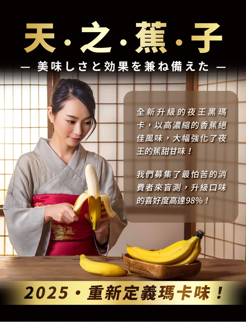 天蕉子美味しさと効果を兼ね備えた 全新升級的夜王黑瑪卡,以高濃縮的香蕉絕佳風味,大幅強化了夜王的蕉甜甘味!我們募集了最怕苦的消費者來盲測,升級口味的喜好度高達98%!2025重新定義瑪卡味!