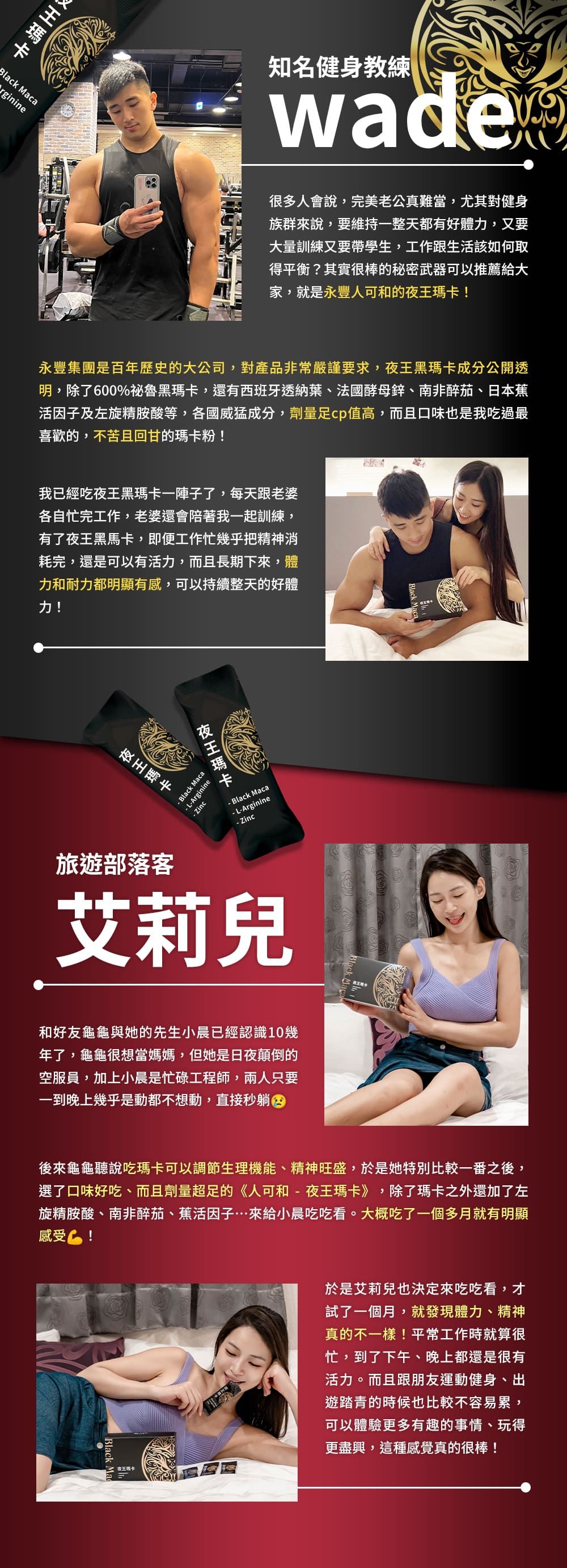 Black Macarginine知名健身教練很多人會說,完美老公真難當,尤其對健身族群來說,要維持一整天都有好體力,又要大量訓練又要帶學生,工作跟生活該如何取得平衡?其實很棒的秘密武器可以推薦給大家,就是永豐人可和的!永豐集團是百年歷史的大公司,對產品非常嚴謹要求,黑成分公開透明,除了600%祕魯黑瑪卡,還有西班牙透納葉、法國酵母鋅、南非醉茄、日本蕉活因子及左旋精胺酸等,各國威猛成分,劑量cp值高,而且口味也是我吃過最喜歡的,不苦且回甘的瑪卡粉!我已經吃黑瑪卡一陣子了,每天跟老婆各自忙完工作,老婆還會陪著我一起訓練,有了夜王黑馬卡,即便工作忙幾乎把精神消耗完,還是可以有活力,而且長期下來,體力和耐力都明顯有感,可以持續整天的好體力!Black Maca LArginine Zinc夜王瑪卡- Black Maca-L-Arginine- Zinc夜王瑪卡旅遊部落客艾莉兒夜王和好友龜龜與她的先生小晨已經認識10幾年了,龜龜很想當媽媽,但她是日夜顛倒的空服員,加上小晨是忙碌工程師,兩人只要一到晚上幾乎是動都不想動,直接秒躺後來龜龜聽說吃瑪卡可以調節生理機能、精神旺盛,於是她特別比較一番之後,選了口味好吃、而且劑量超足的《人可和-夜王瑪卡》,除了瑪卡之外還加了左旋精胺酸、南非醉茄、蕉活因子來給小晨吃吃看。大概吃了一個多月就有明顯感受!夜王於是艾莉兒也決定來吃吃看,才試了一個月,就發現體力、精神真的不一樣!平常工作時就算很忙,到了下午、晚上都還是很有活力。而且跟朋友運動健身、出遊踏青的時候也比較不容易累,可以體驗更多有趣的事情、玩得更盡興,這種感覺真的很棒!Black
