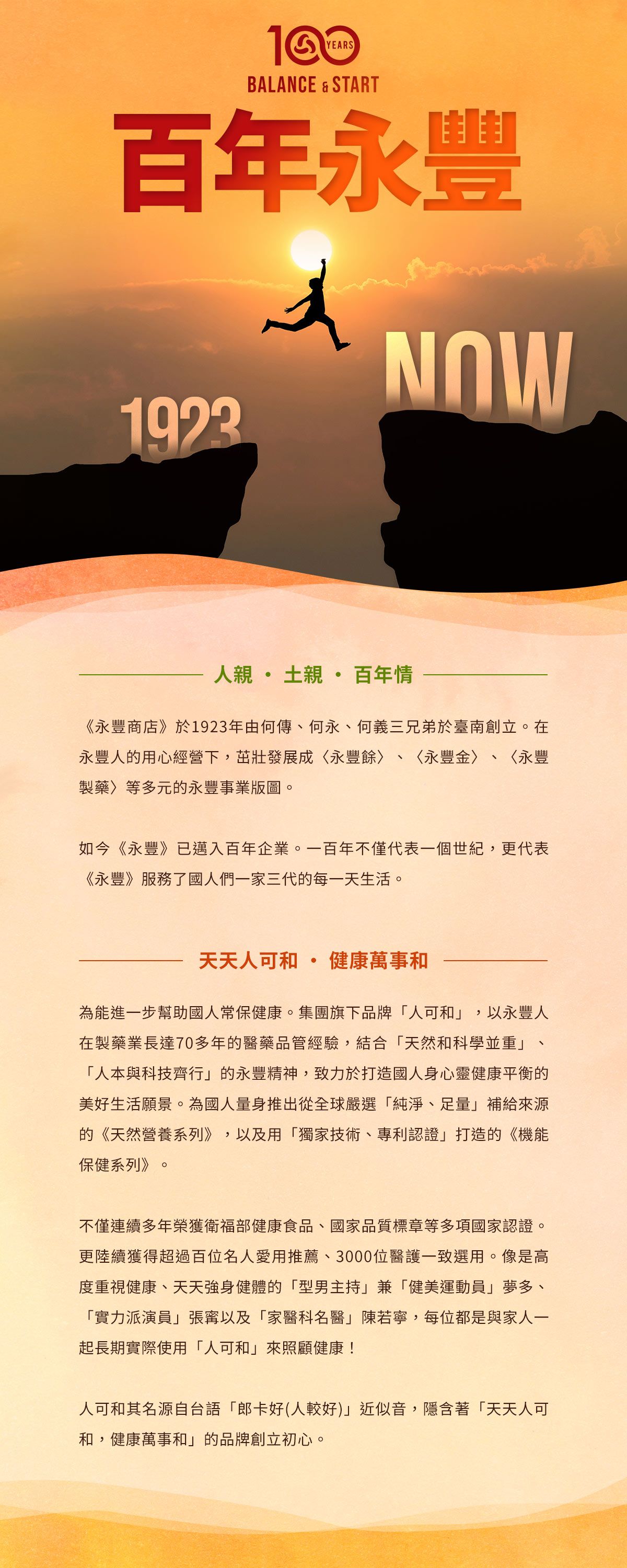 YEARSBALANCE & START百年永豐1923NOW人親土親 百年情《永豐商店》於1923年由何傳何永、何義三兄弟於臺南創立在永豐人的用心經營下茁壯發展成永豐餘、〈永豐金、〈永豐製藥〉等多元的永豐事業版圖。如今《永豐》已邁入百年企業。一百年不僅代表一個世紀,更代表《永豐》服務了國人們一家三代的每一天生活。天天人可健康萬事和,為能進一步幫助國人常保健康。集團旗下品牌「人可和」 以永豐人在製藥業長達70多年的醫藥品管經驗,結合「天然和科學並重」、「人本與科技齊行」的永豐精神,致力於打造國人身心靈健康平衡的美好生活願景。為國人量身推出從全球嚴選「純淨、足量」補給來源的《天然營養系列》,以及用「獨家技術、專利認證」打造的《機能保健系列》。不僅連續多年榮獲衛福部健康食品、國家品質標章等多項國家認證。更陸續獲得超過百位名人愛用推薦、3000位醫護一致選用。像是高度重視健康、天天強身健體的「型男主持」兼「健美運動員」夢多、「實力派演員」張以及「家醫科名醫」陳若寧,每位都是與家人一起長期實際使用「人可和」來照顧健康!人可和其名源自台語「郎卡好(人較好)」近似音,隱含著「天天人可和,健康萬事和」的品牌創立初心。