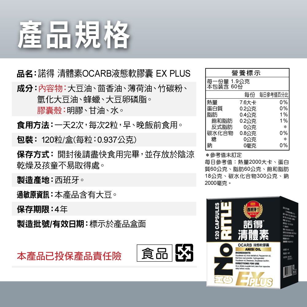 產品規格品名:諾得 體素OCARB液態軟膠囊 EX PLUS營養標示成分:內容物:大豆油、茴香油、薄荷油、竹碳粉、氫化大豆油、蜂蠟、大豆卵磷脂每一份量1.9公克本包裝含60份每份 每日參考值百分比熱量7.6大卡0%膠囊殼:明膠、甘油、水。蛋白質0.2公克0%脂肪0.4公克1%食用方法:一天2次每次2粒早、晚飯前食用。包裝:120粒/盒每粒:0.97公克飽和脂肪反式脂肪碳水化合物糖0.2公克1%0公克0.8公克0%0公克鈉0毫克0%保存方式:開封後請盡快食用完畢並存放於陰涼乾燥及孩童不易取得處。製造產地:西班牙。*參考值未訂定每日參考值:熱量2000大卡、蛋白質60公克、脂肪60公克、飽和脂肪18公克、碳水化合物300公克、鈉2000毫克。過敏原資訊:本產品含有大豆。保存期限:4年製造批號/有效日期:標示於產品盒面本產品已投保產品責任險 食品 3 120 CAPSULESNORITLE(西班牙)SPAIN諾得清體素OCARB 液態軟膠囊ANISI OILINGREDIENTS   s      , ,  DIRECTNS FOR USE a  ,     IO EPLUS