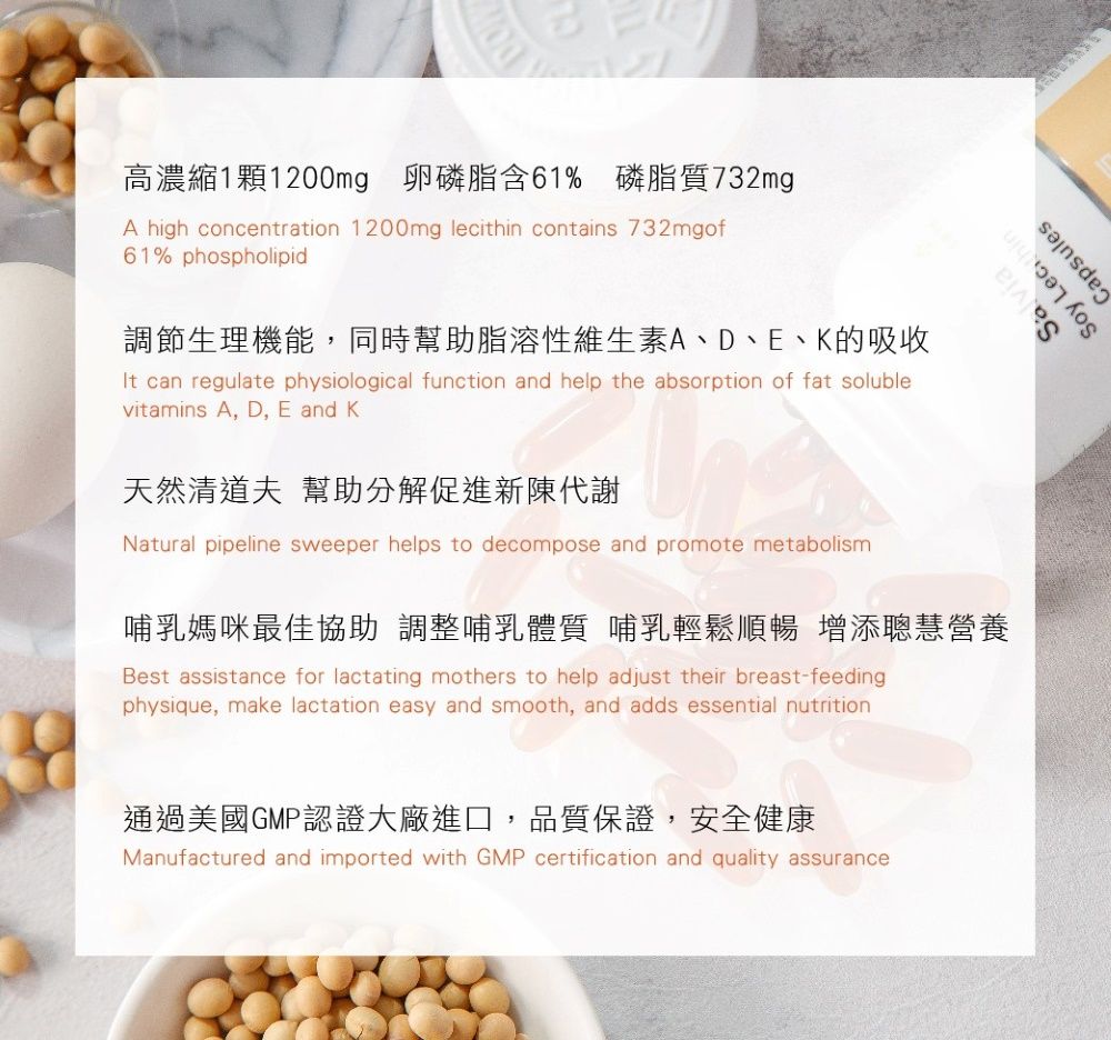 高濃縮1顆1200mg 卵磷脂含61% 磷脂質732mgA high concentration 1200mg lecithin contains 732mgof61% phospholipid調節生理機能,同時幫助脂溶性維生素A、D、E、的吸收It can regulate physiological function and help the absorption of fat solublevitamins A, D, E and K天然清道夫 幫助分解促進新陳代謝Natural pipeline sweeper helps to decompose and promote metabolism哺乳媽咪最佳協助調整哺乳體質 哺乳輕鬆順暢 增添聰慧營養Best assistance for lactating mothers to help adjust their breast-feedingphysique, make lactation easy and smooth, and adds essential nutrition通過美國GMP認證大廠進口,品質保證,安全健康Manufactured and imported with GMP certification and quality assuranceSalviaSoy Capsules