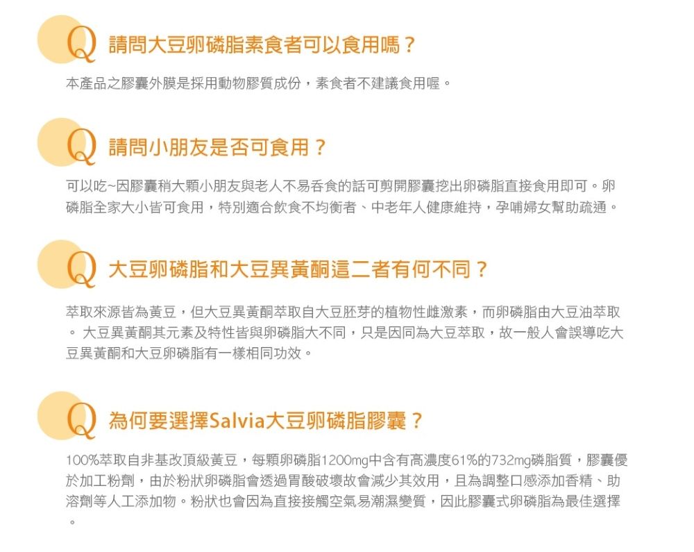 請問大豆卵磷脂素食者可以食用嗎?本產品之膠囊外膜是採用動物膠質成份,素食者不建議食用喔。請問小朋友是否可食用?可以吃~因膠囊稍大顆小朋友與老人不易吞食的話可剪開膠囊挖出卵磷脂直接食用即可。卵磷脂全家大小皆可食用,特別適合飲食不均衡者、中老年人健康維持,孕哺婦女幫助疏通。大豆卵磷脂和大豆異黃酮這二者有何不同?萃取來源皆為黃豆,但大豆異黃酮萃取自大豆胚芽的植物性雌激素,而卵磷脂由大豆油萃取 大豆異黃酮其元素及特性皆與卵磷脂大不同,只是因同為大豆萃取,故一般人會誤導吃大豆異黃酮和大豆卵磷脂有一樣相同功效。為何要選擇Salvia大豆卵磷脂膠囊?100%萃取自非基改頂級黃豆,每顆卵磷脂1200mg中含有高濃度61%的732mg磷脂質,膠囊優於加工粉劑,由於粉狀卵磷脂會透過胃酸破壞故會減少其效用,且為調整口感添加香精、助溶劑等人工添加物。粉狀也會因為直接接觸空氣易潮濕變質,因此膠囊式卵磷脂為最佳選擇