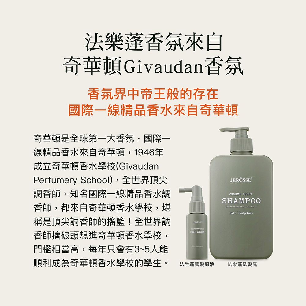 法樂香氛來自奇華頓Givaudan香氛香氛界中帝王般的存在國際一線精品香水來自奇華頓奇華頓是國際一線精品香水來自奇華頓,1946年成立奇華頓香水學校(GivaudanPerfumery School),全世界頂尖調香師、知名國際一線精品香水調香師,都來自奇華頓香水學校,堪稱是頂尖調香師的搖籃!全世界調香師擠破頭想進奇華頓香水學校,門檻相當高,每年只會有3~5人能順利成為奇華頓香水學校的學生。 SPRAYVOLUME BOOSTSHAMPOO to     Hair Scalp Care法樂養髮原液法樂蓬洗髮露