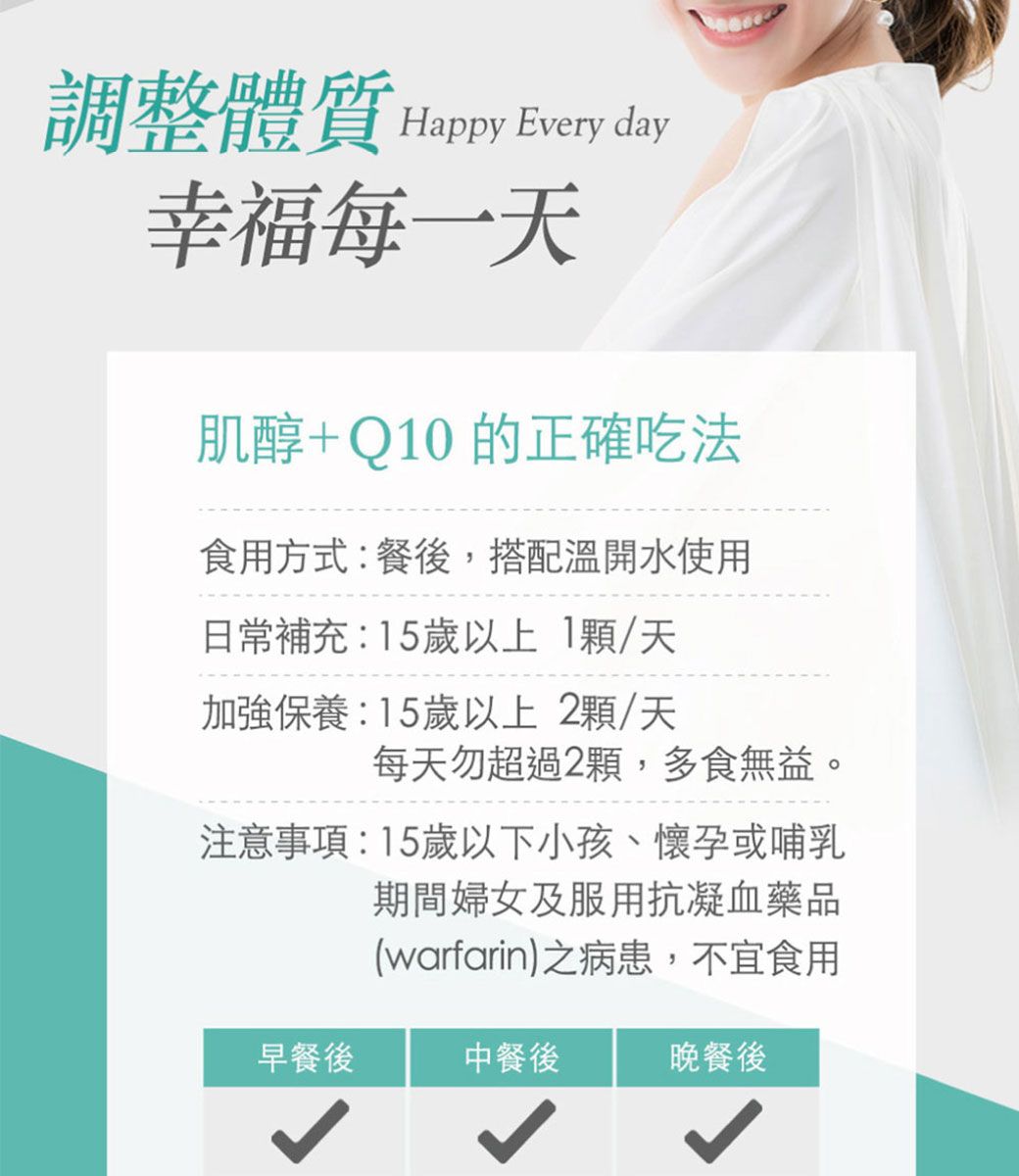調整體質 Happy Every day幸福每一肌醇+Q10 的正確吃法食用方式:餐後,搭配溫開水使用日常補充:15歲以上1/天加強保養:15歲以上 2顆/天每天勿超過2顆,多食無益。注意事項:15歲以下小孩、懷孕或哺乳期間婦女及服用抗凝血藥品(warfarin)之病患,不宜食用早餐後中餐後晚餐後