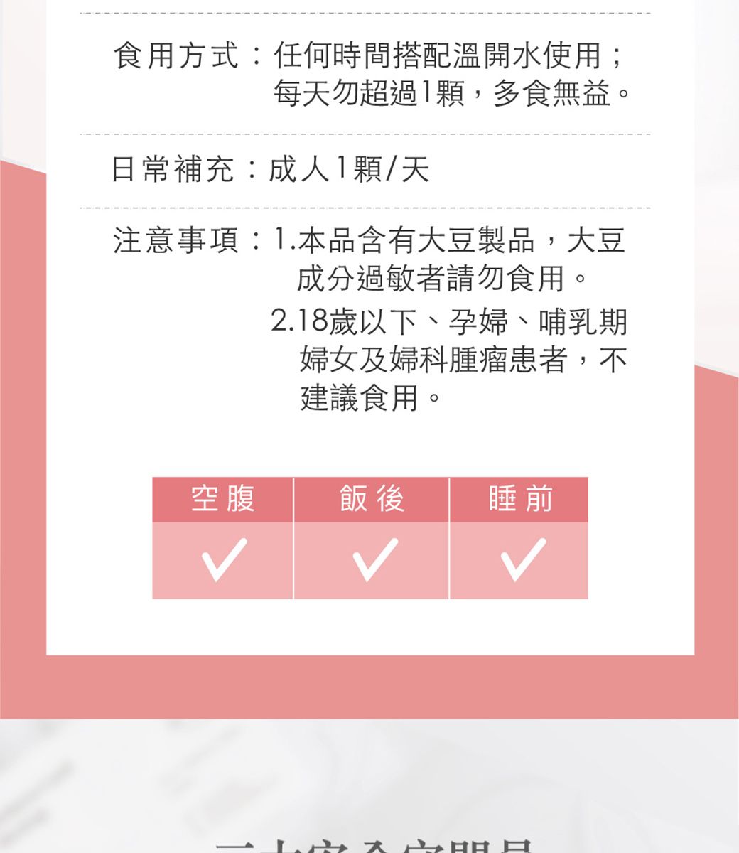 食用方式:任何時間搭配溫開水使用;每天勿超過1顆,多食無益。日常補充:成人1顆/天注意事項:1.本品含有大豆製品,大豆成分過敏者請勿食用。2.18歲以下、孕婦、哺乳期婦女及婦科腫瘤患者,不建議食用。空腹飯後睡前