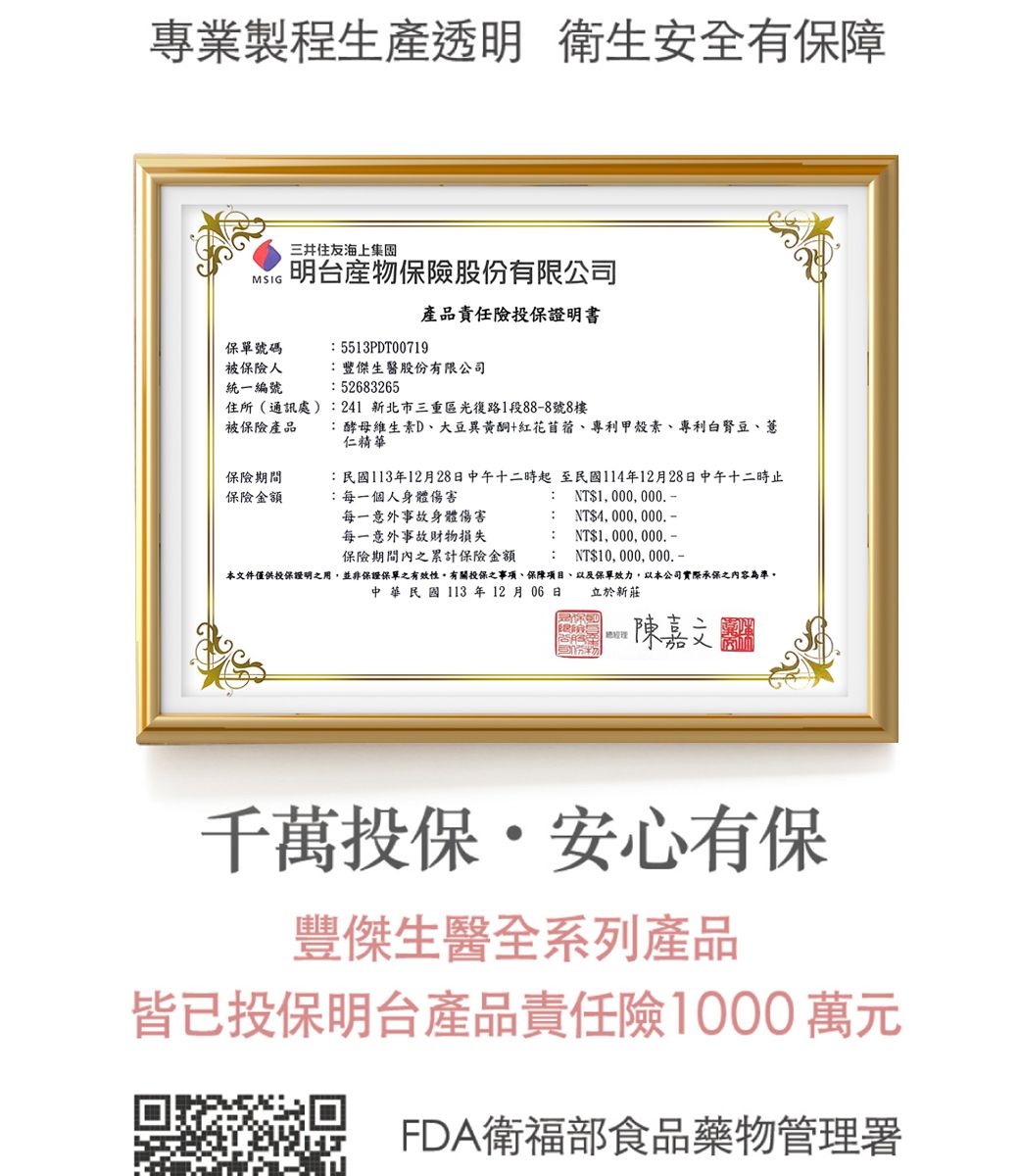 專業製程生產透明 衛生安全有保障三井集MSIG明台股份有限公司產品責任險投保證明書保單號碼5513PDT00719被保險人統一編號豐傑生醫股份有限公司: 52683265住所(通訊處):241新北市三重區光復路1段88-8號8樓被保險產品保險期間保險金額:酵母維生素D、大豆異黃酮+紅花苜蓿、專利甲殼素、專利白豆、薏仁精華:民國113年12月28日中午十二時起至民國114年12月28日中午十二時止:每一個人身體傷害NT1,000,000-每一意外事故身體傷害每一意外事故財物損失: NT$4,000,000.:NT$1, 000, 000.-保險期間內之累計保險金額: NT$10, 000, 000.-本文件僅供投保證明之用,並非保證保單之有效性有關投保之事項、保障項目、以及保單效力,以本公司實際承保之內容為準。中華民國113年12月06日立於新莊陳嘉文千萬投保安心有保豐傑生醫全系列產品皆已投保明台產品責任險1000萬元FDA衛福部食品藥物管理署