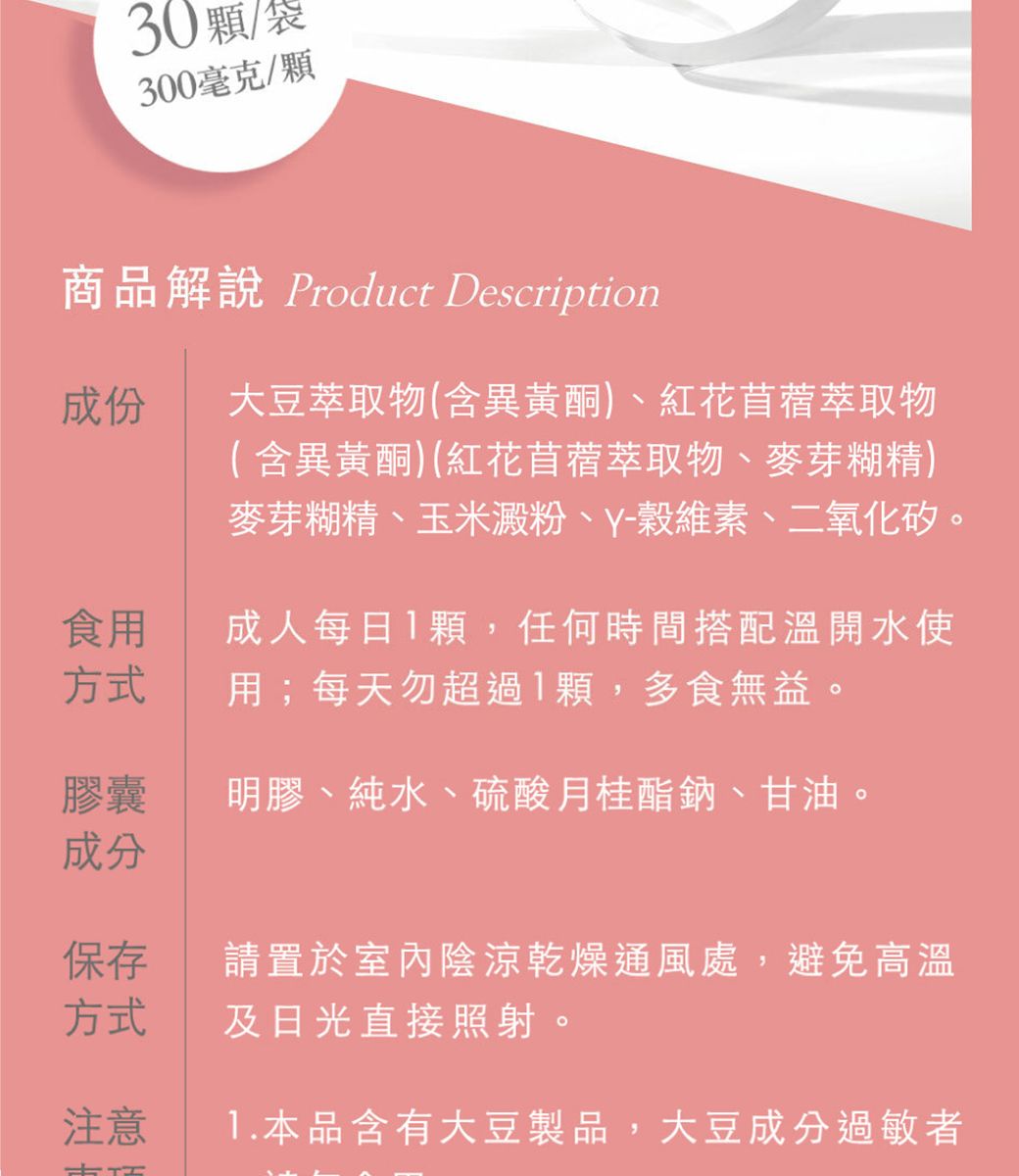 30/袋300毫克/顆商品解說 Product Description成份大豆萃取物(含異黃酮)、紅花苜蓿萃取物( 含異黃酮)(紅花苜蓿萃取物、麥芽糊精)麥芽糊精、玉米澱粉、Y-、二氧化矽。成人每日顆,任何時間搭配溫開水使用;每天勿超過1顆,多食無益。食用方式膠囊明膠、純水、硫酸月桂酯鈉、甘油。成分保存方式請置於室內陰涼乾燥通風處,避免高溫及日光直接照射。注意1.本品含有大豆製品,大豆成分過敏者