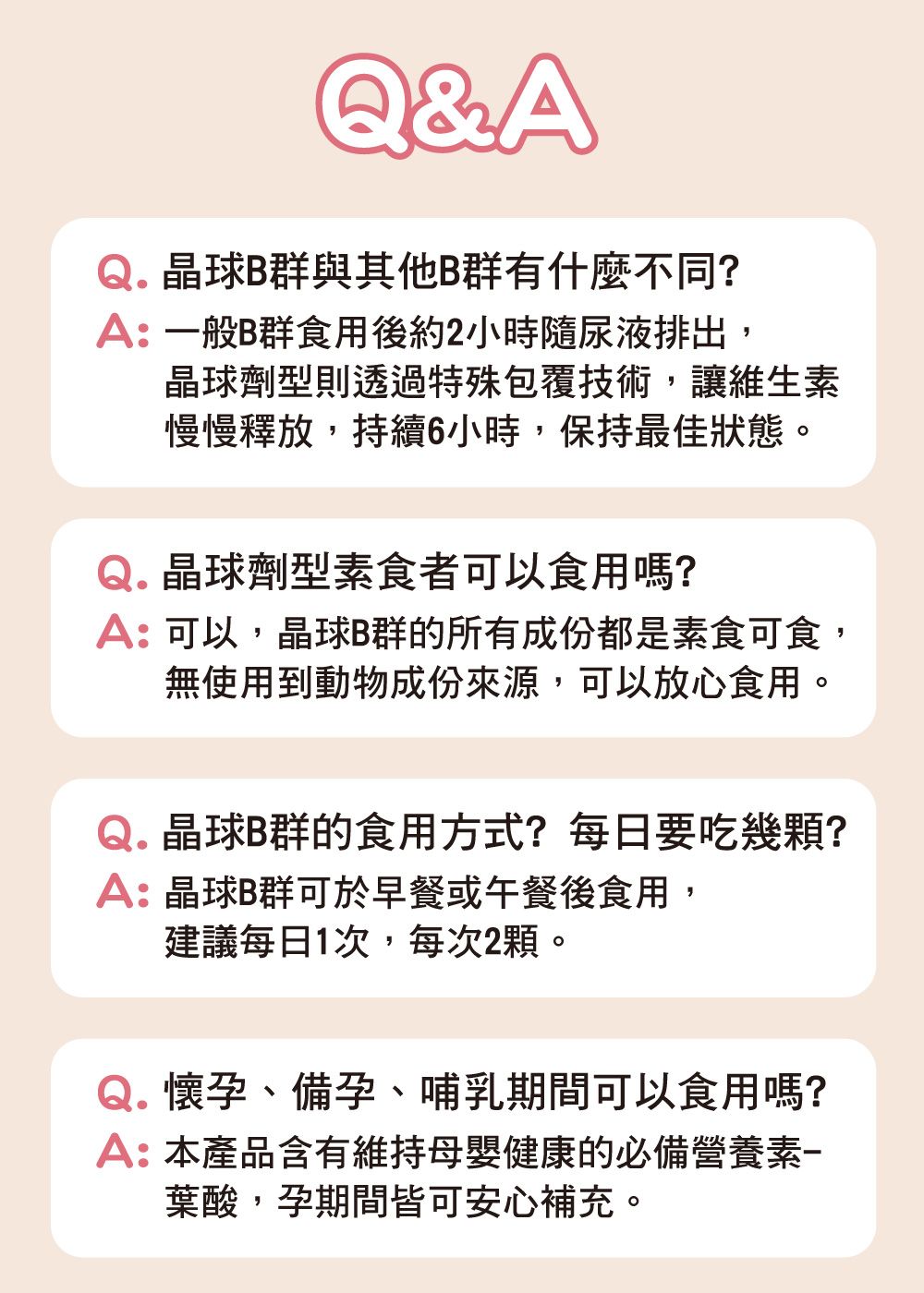 Q&A晶球B群與其他B群有什麼不同?A:一般B群食用後約2小時隨尿液排出,晶球劑型則透過特殊包覆技術,讓維生素慢慢釋放,持續6小時,保持最佳狀態Q.晶球劑型素食者可以食用嗎?A:可以,晶球B群的所有成份都是素食可食,無使用到動物成份來源,可以放心食用。Q.晶球B群的食用方式?每日要吃幾顆?A:晶球B群可於早餐或午餐後食用,建議每日1次,每次2顆。Q.懷孕、備孕、哺乳期間可以食用嗎?A:本產品含有維持母嬰健康的必備營養素葉酸,孕期間皆可安心補充。