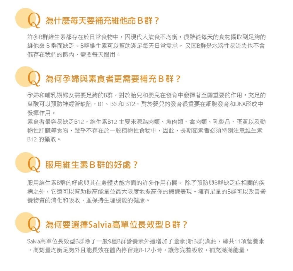 為什麼每天要補充維他命B群?許多B群維生素都存在於日常食物中,因現代人飲食不均衡,很難從每天的食物攝取到足夠的維他命B群而缺乏。B群維生素可以幫助滿足每天日常需求。又因B群是水溶性易流失也不會儲存在我們的體內,需要每天服用。為何孕婦與素食者更需要補充B群?孕婦和哺乳期婦女需要足夠的B群,對於胎兒和嬰兒在發育中發揮著至關重要的作用。充足的葉酸可以預防神經管缺陷,B1、B6和B12,對於嬰兒的發育很重要在細胞發育和DNA形成中發揮作用。素食者最容易缺乏B12,維生素B12 主要來源為肉類、魚肉類、禽肉類、乳製品、蛋黃以及動物性肝臟等食物,幾乎不存在於一般植物性食物中,因此,長期茹素者必須特別注意維生素B12 的攝取。服用維生素B群的好處?服用維生素B群的好處與其在身體功能方面的許多作用有關。除了預防與B群缺乏症相關的疾病之外,它還可以幫助提高能量並最大限度地提高你的鍛鍊表現。擁有足量的B群可以改善營養物質的消化和吸收,並保持生理機能的健康。為何要選擇Salvia高單位長效型B群?Salvia高單位長效型B群除了一般9種B群營養素外還增加了膽素(新B群)與鈣,總共11項營養素高劑量均衡足夠外且能長效在體內停留達8-12小時,讓您完整吸收,補充滿滿能量。