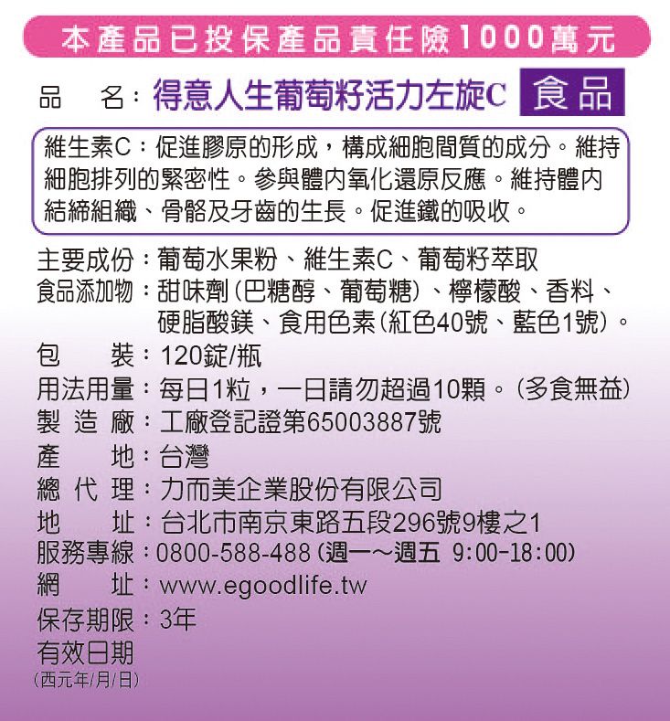 本產品已投保產品責任險1000萬元品名:得意人生葡萄籽活力左旋C 食品維生素C:促進膠原的形成,構成細胞間質的成分。維持細胞排列的緊密性。參與氧化還原反應。維持體內結締組織、骨骼及牙齒的生長。促進鐵的吸收。主要成份:葡萄水果粉、維生素C、葡萄籽萃取食品添加物:甜味劑(巴糖醇、葡萄糖)、檸檬酸、香料、硬脂酸鎂、食用色素(紅色號、藍色1號)包裝:120錠/瓶用法用量:每日1粒,一日請勿超過10顆。(多食無益)製造廠:工廠登記證第65003887號產:台灣總代理:力而美企業股份有限公司地 址:台北市南京東路五段296號9樓之1服務專線:0800-588-488(週一~週五9:00-18:00)網址:www.egoodlife.tw保存期限:3年有效日期(西元年/月/日)