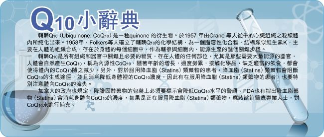 小辭典酶Q10(Ubiquinone )是一種quinone 衍生物。於1957年由Crane 等人從牛的心臟組織之粒線體所純化出。1958年Folkers等人確立了輔酶Q10的化學結構為一個化合物結構類似維生素K主要在人體的組織合成存在於身體的每個細胞中,作為輔參與細胞內,能源生產的幾個關鍵步驟。輔酶Q10是所有組織和器官中關鍵且必要的物質,存在人體的任何部位,尤其是那些需要大量能源的器官,人體會自然產生,稱為內源性,隨著年齡的增長,過度勞累,接觸化學品,缺乏適當的飲食,都會使得的CoQ10隨之減少。另外,對於服用降血脂(Statins)類藥物的患者,降血脂(Statins)類藥物會阻斷CoQ10的生成途徑,並且消耗降低身體裡的CoQ10濃度,因此有在服用降血脂(Statins)類藥物的患者,也要特別注意體內CoQ10的流失。加拿大的政府也規定,降膽固醇藥物的包裝上必須要標示會降低CoQ10水平的警語。FDA也有指出降血脂藥物(Statins)會消耗身體內CoQ10的濃度,如果是正在服用降血脂(Statins)類藥物,應該諮詢醫療專業人士,對CoQ10來進行補充。