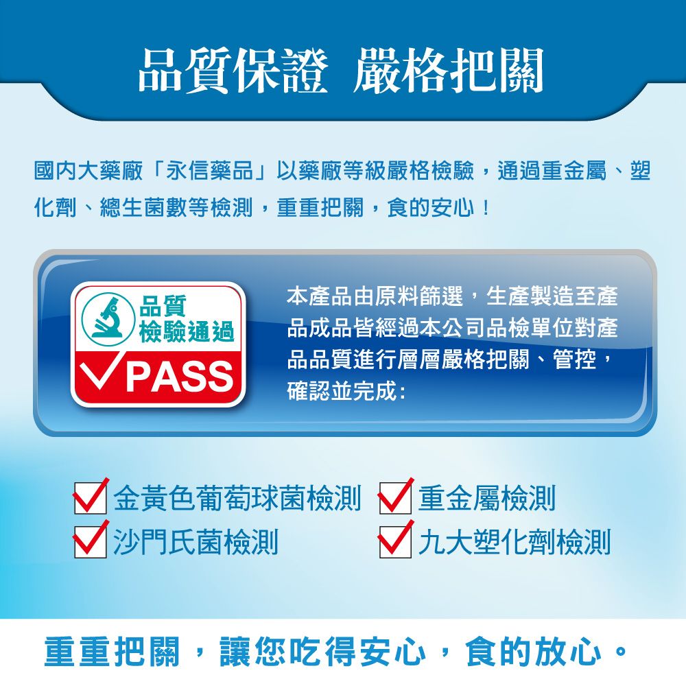 品質保證 嚴格把關國內大藥廠「永信藥品」以藥廠等級嚴格檢驗,通過重屬、塑化劑、總生菌數等檢測,重重把關,食的安心!品質檢驗通過本產品由原料篩選,生產製造至產品成品皆經過本公司品檢單位對產品品質進行層層嚴格把關、管控,確認並完成:VPASS 金黃色葡萄球菌檢測 重金屬檢測沙門氏菌檢測 九大塑化劑檢測重重把關,讓您吃得安心,食的放心。