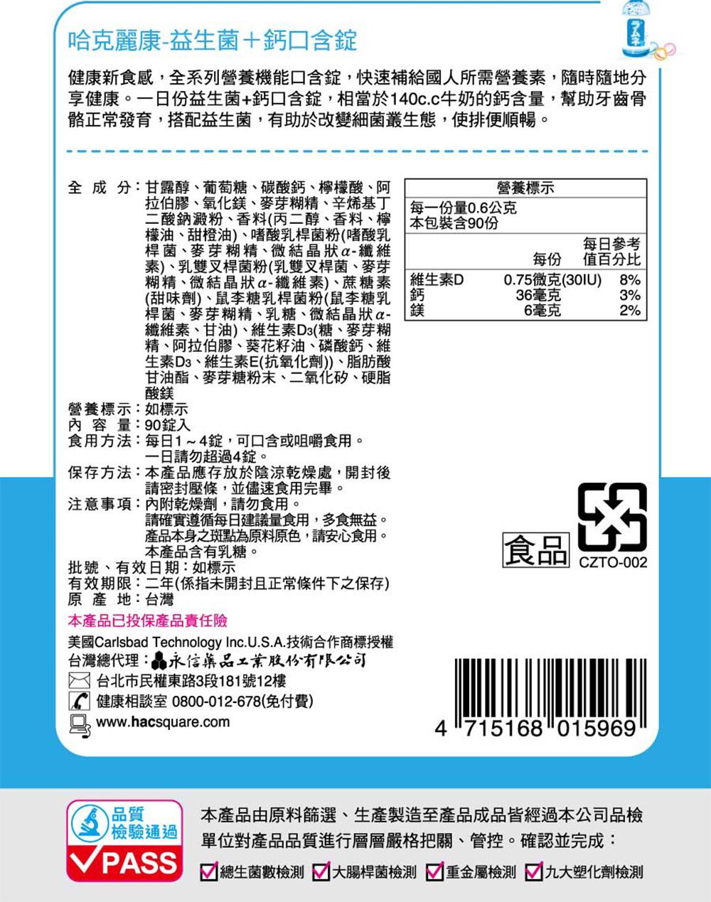 哈克麗康-益生菌+鈣口含健康新食感,全系列營養機能口含錠,快速補給國人所需營養素,隨時隨地分享健康。一份益生菌+鈣口含錠,相當於140c.c牛奶的鈣含量,幫助牙齒骨骼正常發育,搭配益生菌,有助於改變細菌叢生態,使排便順暢。全成分:甘露醇、葡萄糖、碳酸鈣、檸檬酸、阿拉伯膠、氧化、麥芽糊精、辛烯基丁二酸鈉澱粉、香料(丙二醇、香料、檸檬油、甜橙油、嗜酸乳桿菌粉(嗜酸乳桿菌、麥芽糊精、微結狀纖維素)、乳雙叉桿菌粉(乳雙叉桿菌、麥芽糊精、微結晶狀纖維素)、蔗糖素(甜味劑)、鼠李糖乳桿菌粉(鼠李糖乳桿菌、麥芽糊精、乳糖、微結晶狀a-纖維素、甘油)、維生素D3(糖、麥芽糊精、阿拉伯膠、葵花籽油、磷酸鈣、維生素D3、維生素E(抗氧化劑))、脂肪酸甘油酯、麥芽糖粉末、二氧化矽、硬脂酸鎂營養標示:如標示內容量:90錠入食用方法:每日1~4錠,可口含或咀嚼食用。一日請勿超過4錠。保存方法:本產品應存放於陰涼乾燥處,開封後請密封壓條,並儘速食用完畢。注意事項:內附乾燥劑,請勿食用。營養標示 每一份量0.6公克本包裝含90份維生素D鈣鎂每日參考每份 值百分比0.75微克(30IU)8%36毫克3%6毫克2%請確實遵循每日建議量食用,多食無益。產品本身之斑點為原料原色,請安心食用。本產品含有乳糖。食品批號、有效日期:如標示CZTO-002有效期限:二年(係指未開封且正常條件下之保存)原產地:台灣本產品已投保產品責任險美國Carlsbad Technology Inc.U.S..技術合作商標授權台灣總代理:晶永信藥品工業股份有限公司 台北市民權東路3段181號12樓健康相談室 0800-012-678(免付費)A www.hacsquare.com4715168 015969品質檢驗通過 PASS本產品由原料篩選、生產製造至產品成品皆經過本公司品檢單位對產品品質進行層層嚴格把關、管控。確認並完成: 總生菌數檢測 大腸桿菌檢測 重金屬檢測 九大塑化劑檢測