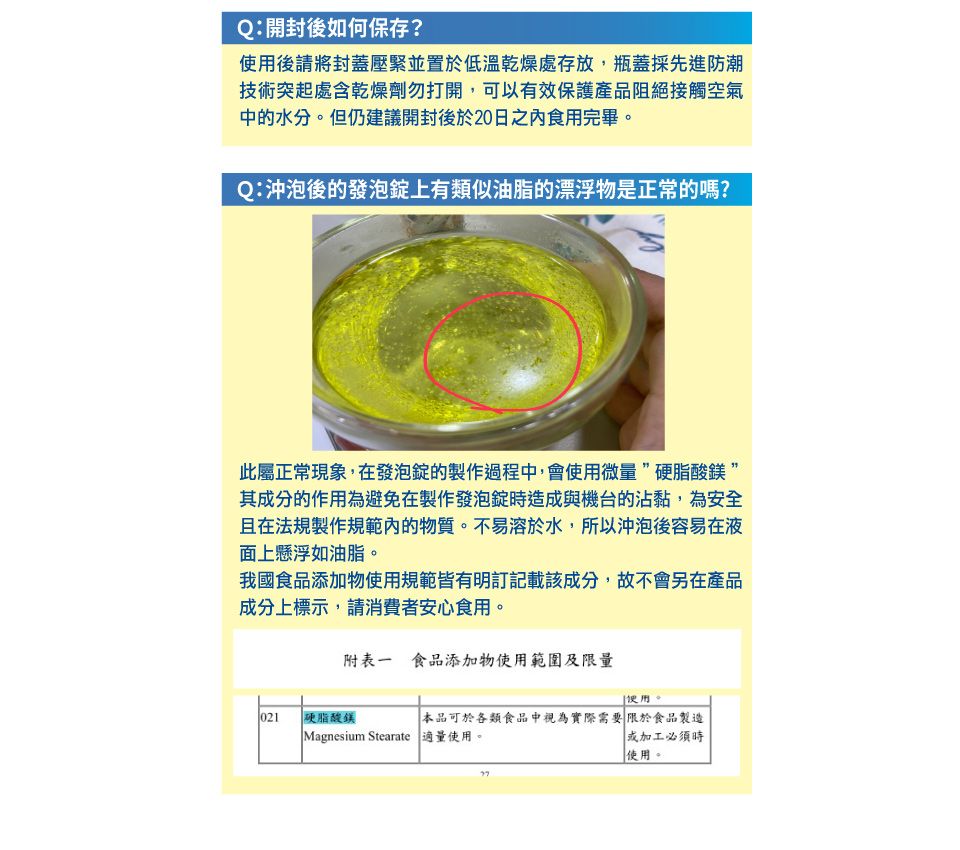 Q:開封後如何保存?使用後請將封蓋壓緊並置於低溫乾燥處存放,瓶蓋採先進防潮技術突起處含乾燥劑勿打開,可以有效保護產品阻絕接觸空氣中的水分但仍建議開封後於20日之食用完畢。Q:沖泡後的發泡錠上有類似油脂的漂浮物是正常的嗎?此屬正常現象,在發泡錠的製作過程中,會使用微量硬脂酸”其成分的作用為避免在製作發泡錠時造成與機台的沾黏,為安全且在法規製作規範內的物質。不易溶於水,所以沖泡後容易在液面上懸浮如油脂。我國食品添加物使用規範皆有明訂記載該成分,故不會另在產品成分上標示,請消費者安心食用。附表一食品添加物使用範圍及限量用。021 硬脂酸鎂Magnesium Stearate 適量使用。本品可於各類食品中視為實際需要限於食品製造或加工必須時使用。