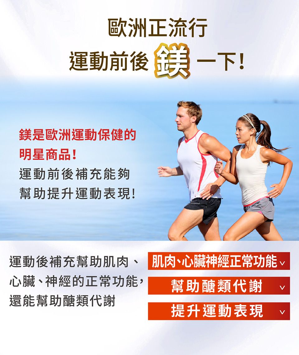 歐洲正流行運動前後  一下!鎂是歐洲運動保健的明星商品!運動前後補充能夠幫助提升運動表現!運動後補充幫助肌肉、肌肉、心臟神經正常功能心臟、神經的正常功能,還能幫助醣類代謝幫助醣類代謝提升運動表現