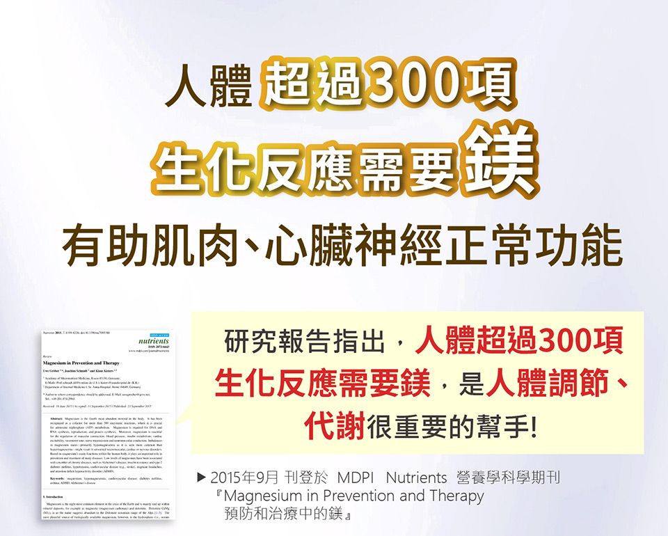人體超過300項生化反應需要鎂有助肌肉心臟神經正常功能 in   nutrients研究報告指出,人體超過300項生化反應需要鎂,是人體調節、代謝很重要的幫手!▶ 2015年9月 刊登於 MDPI Nutrients 營養學科學期刊Magnesium in Prevention and Therapy預防和治療中的鎂』