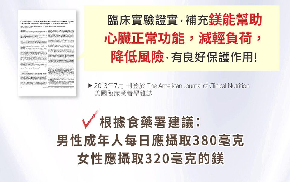 臨床實驗證實補充鎂能幫助心臟正常功能減輕負荷降低風險,有良好保護作用!,▶ 2013年7月 刊登於 The American Joumal of Clinical Nutrition美國臨床營養學雜誌根據食藥署建議:男性成年人每日應攝取380毫克女性應攝取320毫克的鎂