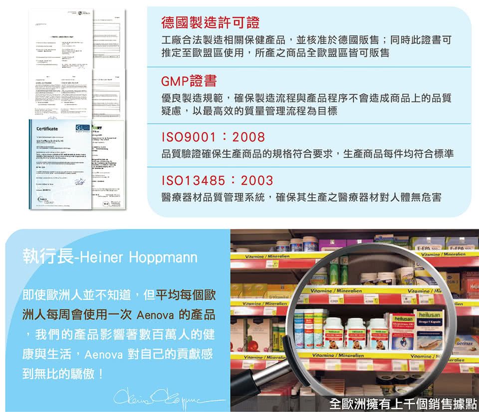 CertificateGL德國製造許可證工廠合法製造相關保健產品並核准於德國販售;同時此證書可推定至歐盟區使用,所產之商品全歐盟區皆可販售GMP證書優良製造規範,確保製造流程與產品程序不會造成商品上的品質疑慮,以最高效的質量管理流程為目標ISO9001:2008品質驗證確保生產商品的規格符合要求,生產商品每件均符合標準ISO13485:2003醫療器材品質管理系統,確保其生產之醫療器材對人體無危害執行長Heiner Hoppmann即使歐洲人並不知道,但平均每個歐洲人每周會使用一次 Aenova 的產品我們的產品影響著數百萬人的健康與生活,Aenova 對自己的貢獻感到無比的驕傲!-  MiheilusanVitamineVitamine  Vitamine/M全歐洲擁有上千個銷售據點