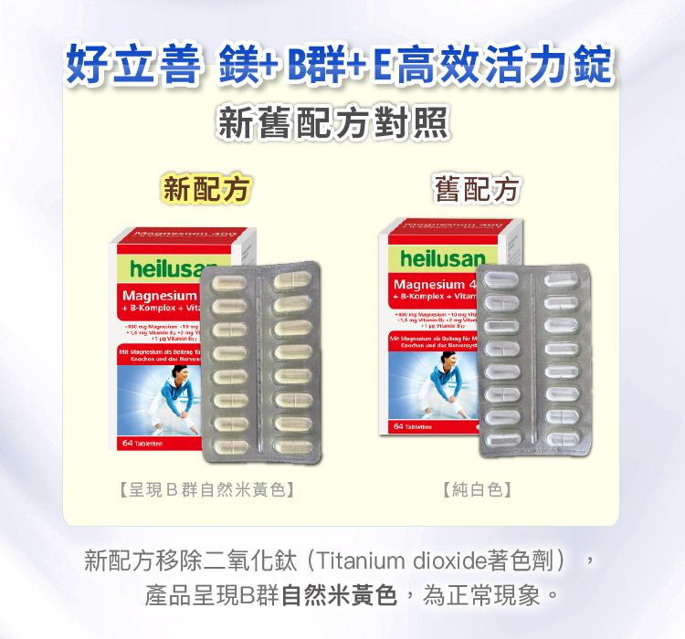 好立善鎂群E高效活力錠新舊配方對照新配方舊配方heilusa+ BKomplex + Vita  - +         64 00008呈現B群自然米黃色heilusan| agnesium 4+ B-Komplex + Vitam Magnesium    M   64 【純白色】新配方移除二氧化鈦(Titanium dioxide著色劑)產品呈現B群自然米黃色,為正常現象。