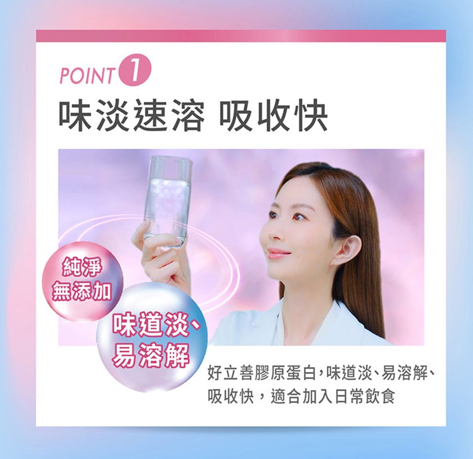 POINT 味淡速溶 吸收快純淨無添加味道淡、易溶解好立善膠原蛋白,味道淡、易溶解丶吸收快,適合加入日常飲食
