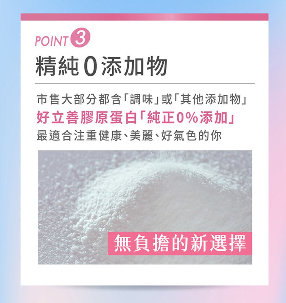 POINT 3精純添加物市售大部分都含調味」或其他添加物」好立善膠原蛋白「純正0%添加」最適合注重健康、美麗、好氣色的你無負擔的新選擇
