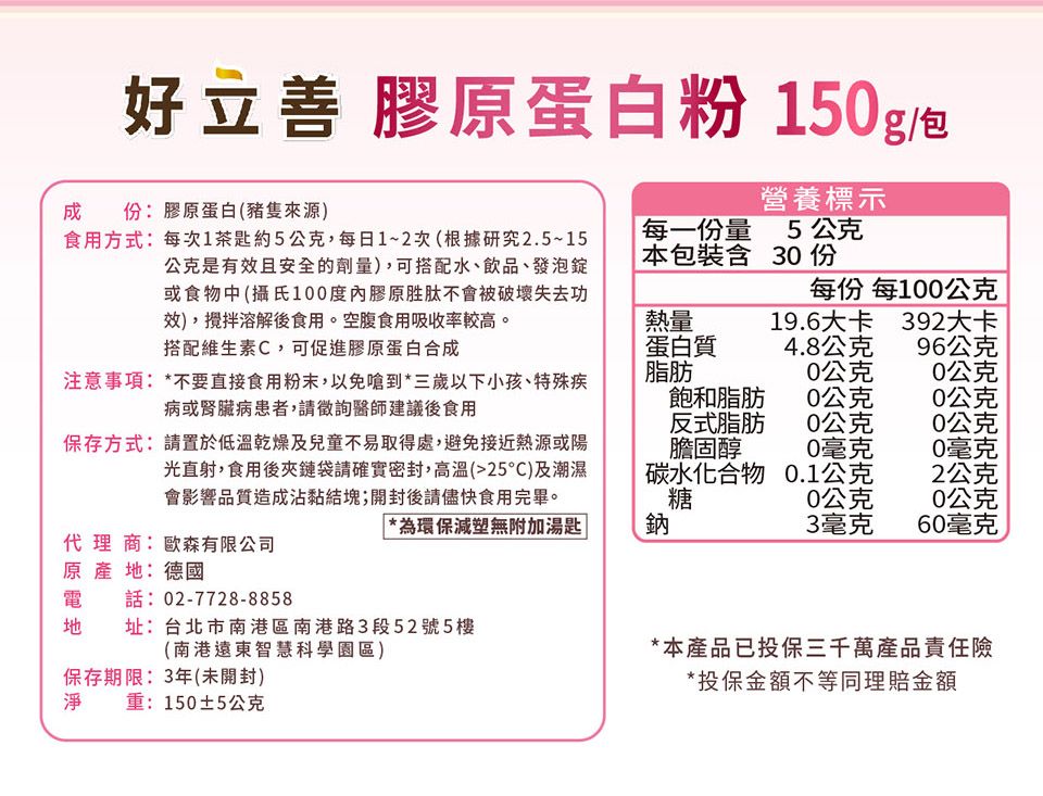 好立善 膠蛋白粉 150g/包營養標示成份:膠原蛋白(來源)食用方式:每次1茶匙約5公克,每日1~2次(根據研究2.5~15公是有效且安全的劑量),可搭配水、飲品、發泡錠或食物中 (攝氏100度膠原胜肽不會被破壞失去功效),攪拌溶解後食用。空腹食用吸收率較高。每一份量5公克本包裝含 30 份每份 每100公克熱量19.6大卡392大卡搭配維生素C,可促進膠原蛋白合成蛋白質4.8公克96公克注意事項:*不要直接食用粉末,以免嗆到*三歲以下小孩、特殊疾病或腎臟病患者,請徵詢醫師建議後食用脂肪0公克0公克飽和脂肪0公克0公克反式脂肪0公克0公克保存方式:請置於低溫乾燥及兒童不易取得處,避免接近熱源或陽光直射,食用後夾鏈袋請確實密封,高溫(25)及潮濕會影響品質造成沾黏結塊;開封後請儘快食用完畢。膽固醇0毫克0毫克碳水化合物糖0.1公克2公克0公克0公克*為環保減塑無附加湯匙|鈉3毫克60毫克原代理商:歐森有限公司原產地:德國電話:02-7728-8858址:台北市南港區南港路3段52號5樓(南港遠東智慧科學園區)保存期限:3年(未開封)*本產品已投保三千萬產品責任險*投保金額不等同理賠金額淨重:150±5公克