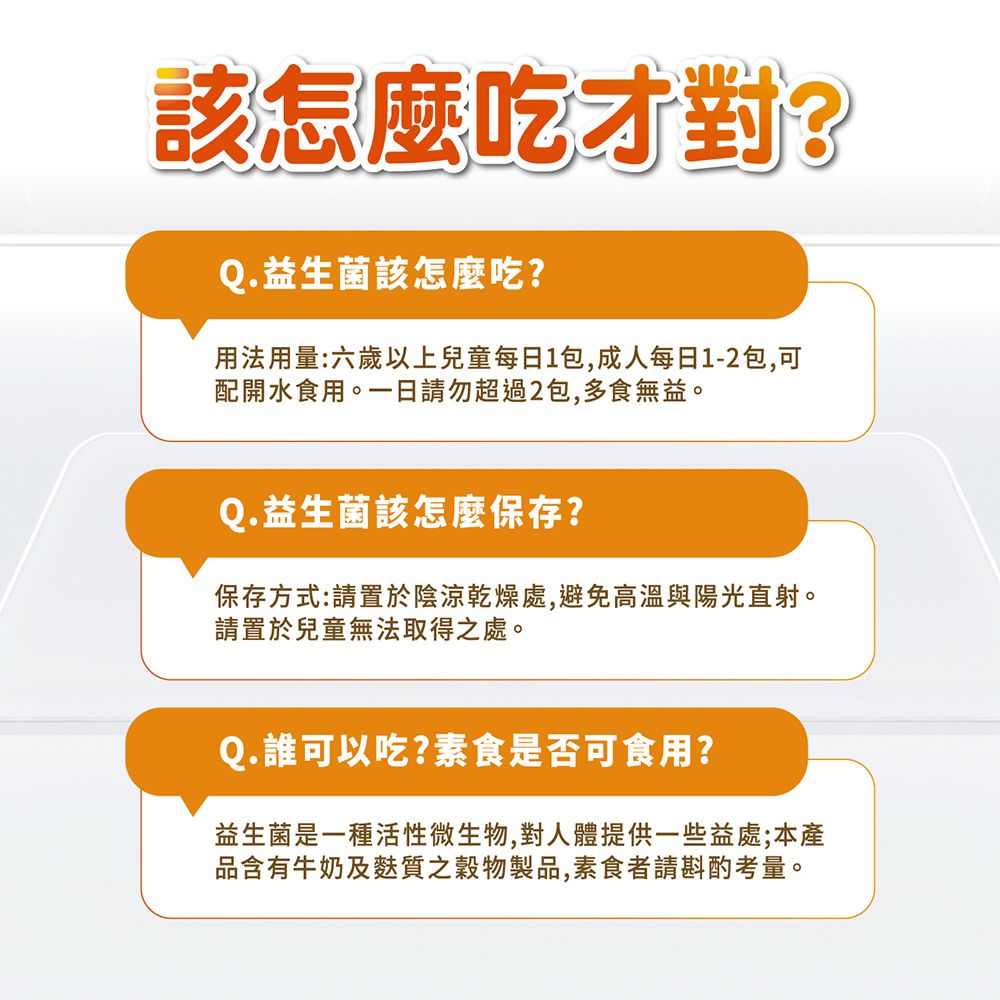 該怎麼吃才對?Q.益生菌該怎麼吃?用法用量:六歲以上兒童每日1包,成人每日1-2包,可配開水食用。一日請勿超過2包,多食無益。Q. 益生菌該怎麼保存?保存方式:請置於陰涼乾燥處,避免高溫與陽光直射。請置於兒童無法取得之處。Q.誰可以吃?素食是否可食用?益生菌是一種活性微生物,對人體提供一些益處;本產品含有牛奶及麩質之穀物製品,素食者請斟酌考量。