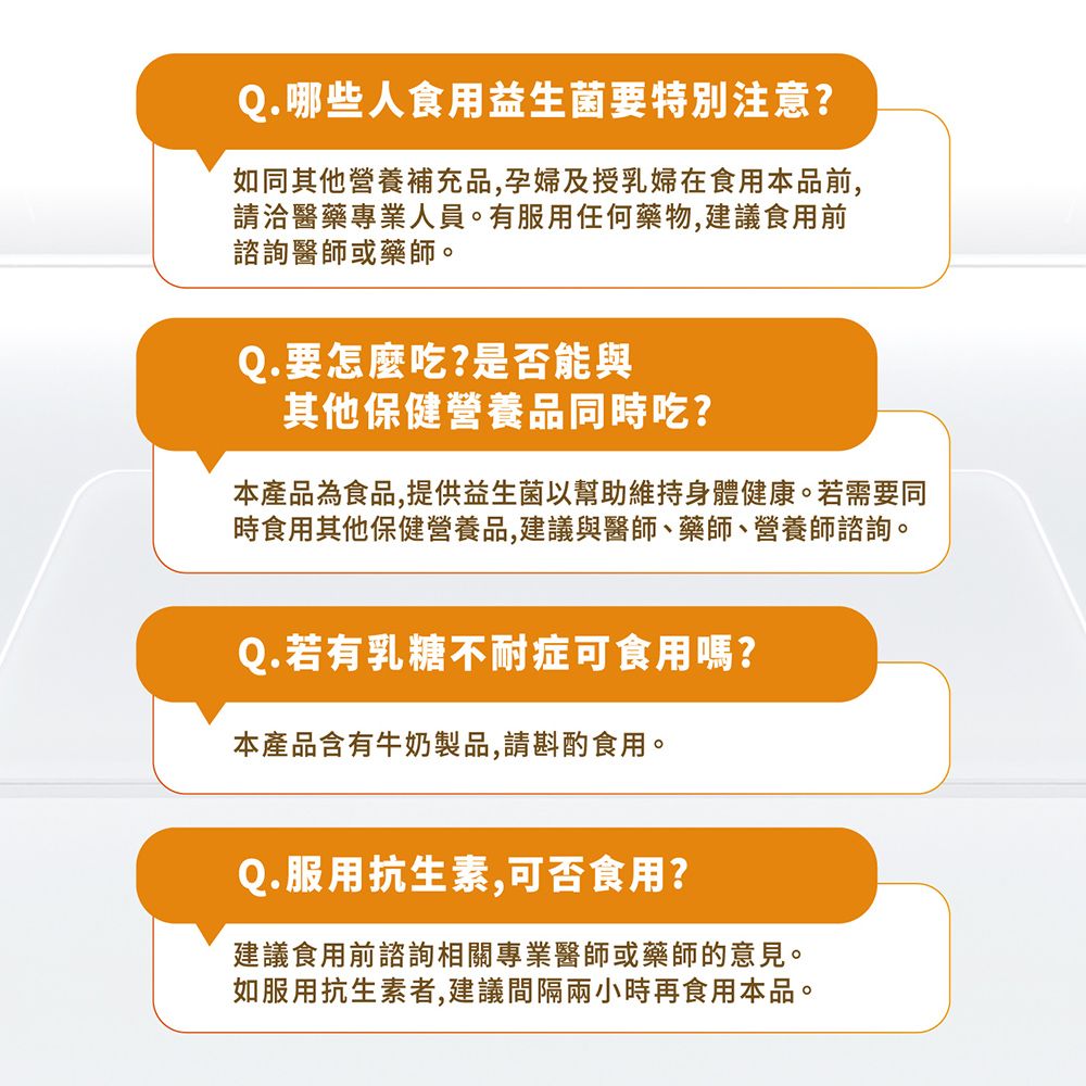 Q.哪些人食用益生菌要特別注意?如同其他營養補充品,孕婦及授乳婦在食用本品前,請洽醫藥專業人員。有服用任何藥物,建議食用前諮詢醫師或藥師。Q.要怎麼吃?是否能與其他保健營養品同時吃?本產品為食品,提供益生菌以幫助維持身體健康。若需要同時食用其他保健營養品,建議與醫師、藥師、營養師諮詢。Q.若有乳糖不耐症可食用嗎?本產品含有牛奶製品,請斟酌食用。Q.服用抗生素,可否食用?建議食用前諮詢相關專業醫師或藥師的意見。如服用抗生素者,建議間隔兩小時再食用本品。