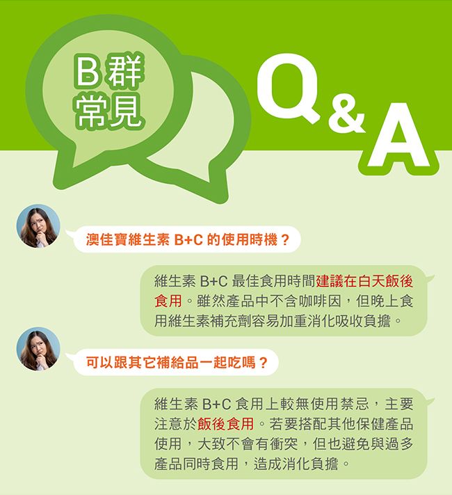 B群常見Q&A澳佳寶維生素B+C的使用時機?維生素B+C最佳食用時間建議在白天飯後食用。雖然產品中不含咖啡因,但晚上食用維生素補充劑容易加重消化吸收負擔。可以跟其它補給品一起吃嗎?維生素B+C食用上較無使用禁忌,主要注意於飯後食用。若要搭配其他保健產品使用,大致不會有衝突,但也避免與過多產品同時食用,造成消化負擔。