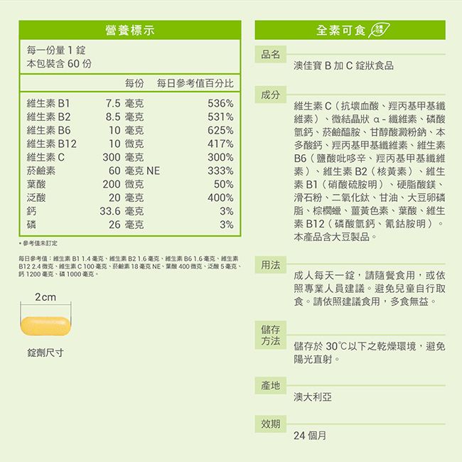 營養標示全可食每一份量品名本包裝含60份澳佳寶B加C狀食品每份 每日參考值百分比成分B17.5毫克536%B28.5 毫克531%維生素B610毫克625%維生素B1210微克417%維生素C300毫克300%素60 毫克 NE333%泛酸200微克50%20毫克400%鈣磷參考值未訂定33.6毫克3%26毫克3%維生素C(抗壞血酸羥丙基甲基纖維素)微結晶狀a-纖維素磷酸氫鈣菸鹼醯胺、甘醇酸澱粉鈉、本多酸鈣、羥丙基甲基纖維素、維生素B6(鹽酸吡哆辛、羥丙基甲基纖維素)、維生素B2(核黃素)、維生素B1(硝酸硫胺明)、硬脂酸鎂、滑石粉、二氧化鈦、甘油、大豆卵磷脂、棕櫚蠟、薑黃色素、葉酸、維生素B12(磷酸氫鈣、氰鈷胺明)本產品含大豆製品。每日參考值維生素B1 1.4 毫克、維生素B2 1.6毫克、維生素B6 1.6毫克、維生素B12 2.4微克、維生素毫克、菸鹼素 18 毫克 NE、葉酸400微克、泛酸5毫克、鈣1200毫克、毫克。2cm錠劑尺寸用法成人每天一錠,請隨餐食用,或依照專業人員建議。避免兒童自行取食。請依照建議食用,多食無益。儲存方法儲存於30℃以下之乾燥環境,避免陽光直射。產地澳大利亞效期24個月