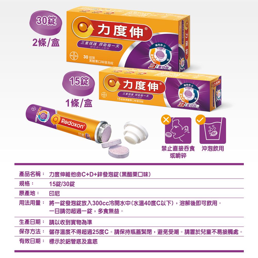 30伸2條/盒三重保護 捍衛每一天維他命CD和錄30 口味發泡维他命15力度伸®三重保護 街每一天15黑醋栗口味發泡1條/盒Redoxon產品名稱: 力度伸維他命C+D+鋅發泡錠(黑醋栗口味)力度禁止直接吞食 沖泡飲用或嚼碎規格:原產地:15錠/30錠印尼用法用量:將一錠發泡錠放入300cc冷開水中(水溫40度C以下),溶解後即可飲用一日請勿超過一錠,多食無益。生產日期: 請以收到實物為準保存方法: 儲存溫度不得超過25度C。請保持瓶蓋緊閉,避免受潮。請置於兒童不易接觸處。有效日期:標示於鋁管底及盒底