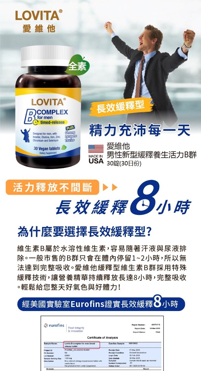 LOVITA愛維他全素LOVITA ⓇCOMPLEXfor men timedPLUSesigned for men  Choline  Zinc,LycopeneChromium and SeleniumTaurine30 Vegan s 長效型精力充沛每一天MADE IN活力釋放不間斷愛維他男性新型緩釋養生活力群USA 30錠(30日份)長效緩釋小時為什麼要選擇長效緩釋型?維生素B屬於水溶性維生素,容易隨著汗液與尿液排除。一般市售的B群只會在體內停留1~2小時,所以無法達到完整吸收。愛維他緩釋型維生素B群採用特殊緩釋技術,讓營養精華持續釋放長達8小時,完整吸收。輕鬆給您整天好氣色與好體力!經美國實驗室證實長效緩釋8小時eurofins & InnovationCertificate of  Name Bcomplex for men release tabletEurofins  D  Sample Serving Analys Number  150852      withthis  is  Lovita     Number  Order 10-Sample   as