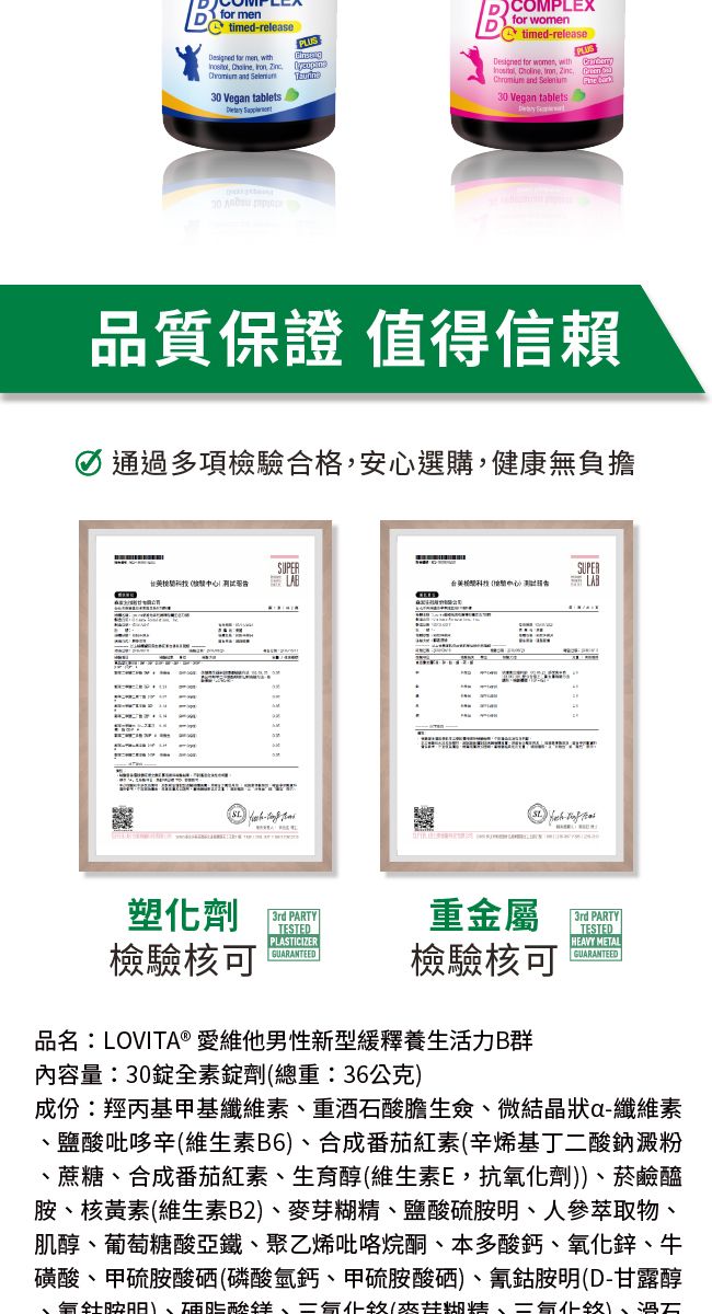 mentimed-release for men BCOMPLEXfor       30 Vean tablets timed-releasePLUS for women with      and 30 Vegan tablets g品質保證 值得信賴i通過多項驗合格,安心選購,健康無負擔SUPER檢LAB塑化劑3rd PARTY重金屬TESTEDPLASTICIZER檢驗核可GUARANTEED檢驗核可SUPERLAB 3rd PARTYTESTEDHEAVY METALGUARANTEED品名:LOVITA® 愛維他男性新型緩釋養生活力B群內容量:30全素劑總重:36公克成份:羥丙基甲基纖維素重酒石酸生僉微結晶狀a-纖維素、鹽酸吡哆辛維生素B6、合成番茄紅素(辛烯基丁二酸鈉澱粉、蔗糖、合成番茄紅素、生育醇(維生素E,抗氧化劑))、菸鹼醯、核黃素(維生素B2)、麥芽糊精、鹽酸硫胺明、人參萃取物、肌醇、葡萄糖酸亞鐵、聚乙烯吡咯烷酮、本多酸鈣、氧化鋅、牛磺酸、甲硫胺酸硒(磷酸氫鈣、甲硫胺酸硒)、氰鈷胺明(D-甘露醇、胺)、硬脂酸、(糊精、)、