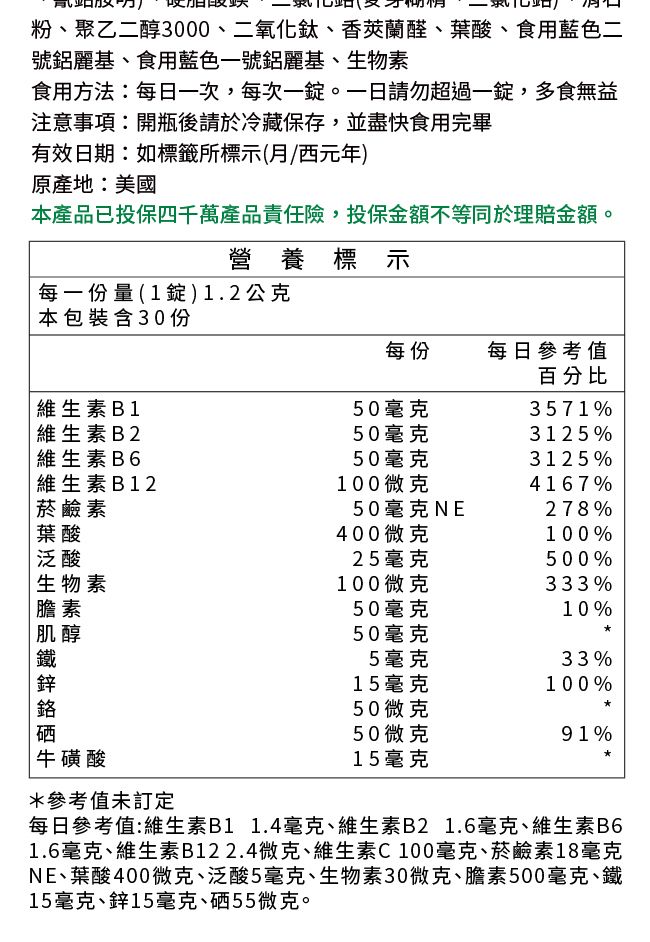 粉、聚乙二醇00、二氧化鈦、香蘭醛、葉酸、食用藍色二號鋁麗基、食用藍色一號鋁麗基、生物素食用方法:每日一次,每次一。一日請勿超過一,多食無益注意事項:開瓶後請於冷藏保存,並盡快食用完畢有效日期:如標籤所標示(西元年)原產地:美國本產品已投保四千萬產品責任險,投保金額不等同於理賠金額。營養標示每一份量 ( 1 錠 ) 1 . 2 公克本包裝含30份每份每日參考值百分比 維生素B150毫克3571%維生素B250毫克3125%維生素B650毫克3125%維生素B12100微克4167% 菸鹼素葉酸50毫克NE278%400微克100%泛酸25毫克500%生物素100微克333%膽素50毫克10%肌醇50毫克鐵5毫克33%鋅15毫克100%50微克硒50微克91%牛磺酸15毫克*參考值未訂定每日參考值:維生素B1 1.4毫克、維生素B2 1.6毫克、維生素B61.6毫克、維生素B122.4微克、維生素C100毫克、菸鹼素18毫克NE、葉酸400微克、泛酸5毫克、生物素30微克、膽素500毫克、鐵15毫克、鋅15毫克、硒55微克。
