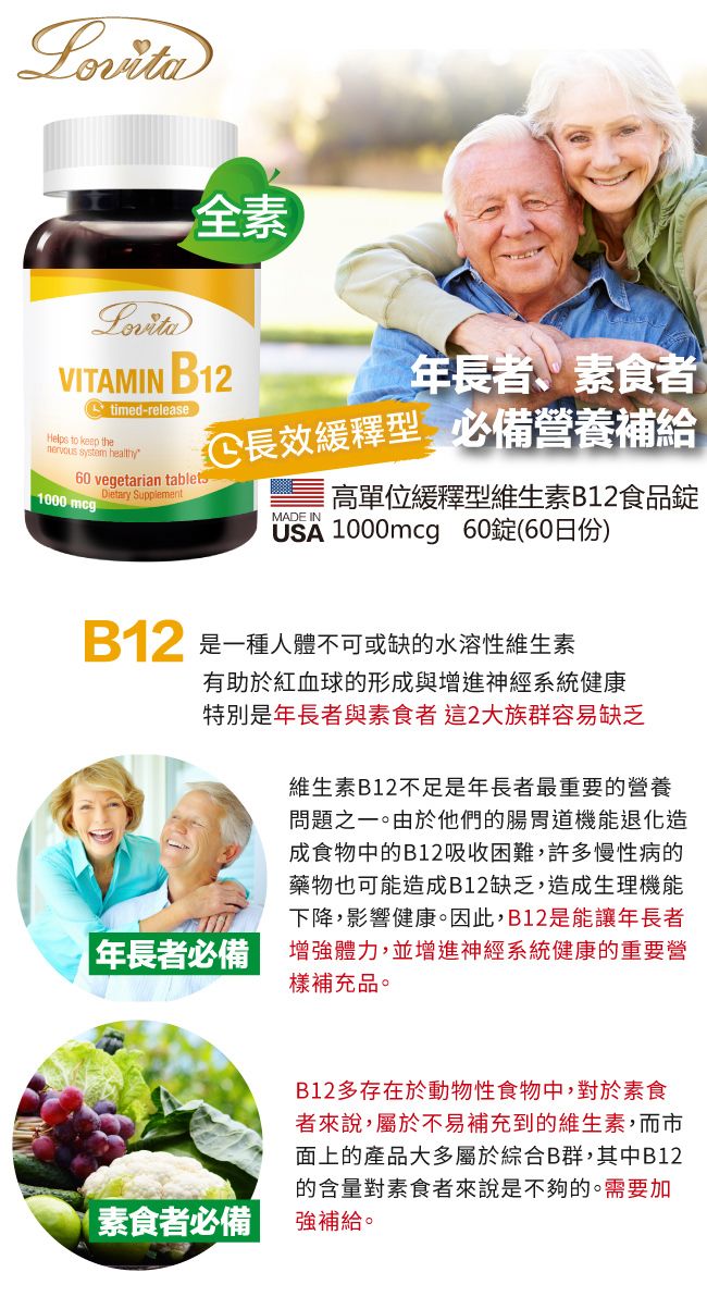 Lovita全素VITAMIN 12timed-releaseHelps to keep the system healthy60 vegetarian tablets1000 mcgDietary Supplement年長者、素食者 長效緩釋型 必備營養補給MADE IN高單位緩釋型維生素B12食品錠USA 1000mcg 60錠(60日份)B一種人體不可或缺的水溶性維生素有助於紅血球的形成與增進神經系統健康特別是年長者與素食者這2大族群容易缺乏維生素B12不足是年長者最重要的營養問題之一。由於他們的腸胃道機能退化造成食物中的B12吸收困難,許多慢性病的藥物也可能造成B12缺乏,造成生理機能下降,影響健康。因此,B12是能讓年長者年長者必備增強體力,並增進神經系統健康的重要營樣補充品。|素食者必備B12多存在於動物性食物中,對於素食者來說,屬於不易補充到的維生素,而市面上的產品大多屬於綜合B群,其中B12的含量對素食者來說是不夠的。需要加強補給。