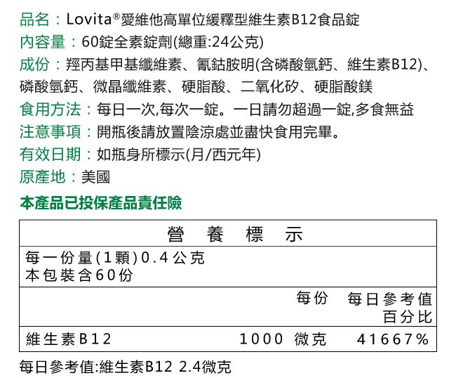 品名:Lovita®愛維他高單位緩釋型維生素B12食品錠內容量:60錠全素錠劑(總重:24公克)成份:羥丙基甲基纖維素氰鈷胺明(含磷酸氫鈣維生素B12)、磷酸氫鈣、微晶纖維素、硬脂酸、二氧化矽、硬脂酸鎂食用方法:每日一次,每次一錠。一日請勿超過一錠,多食無益注意事項:開瓶後請放置陰涼處並盡快食用完畢。有效日期:如瓶身所標示(西元年)原產地:美國本產品已投保產品責任險營養標示 每一份量(1)0.4公克本包裝含60份每份 每日參考值百分比維生素B121000 微克 41667%每日參考值:維生素B122.4微克