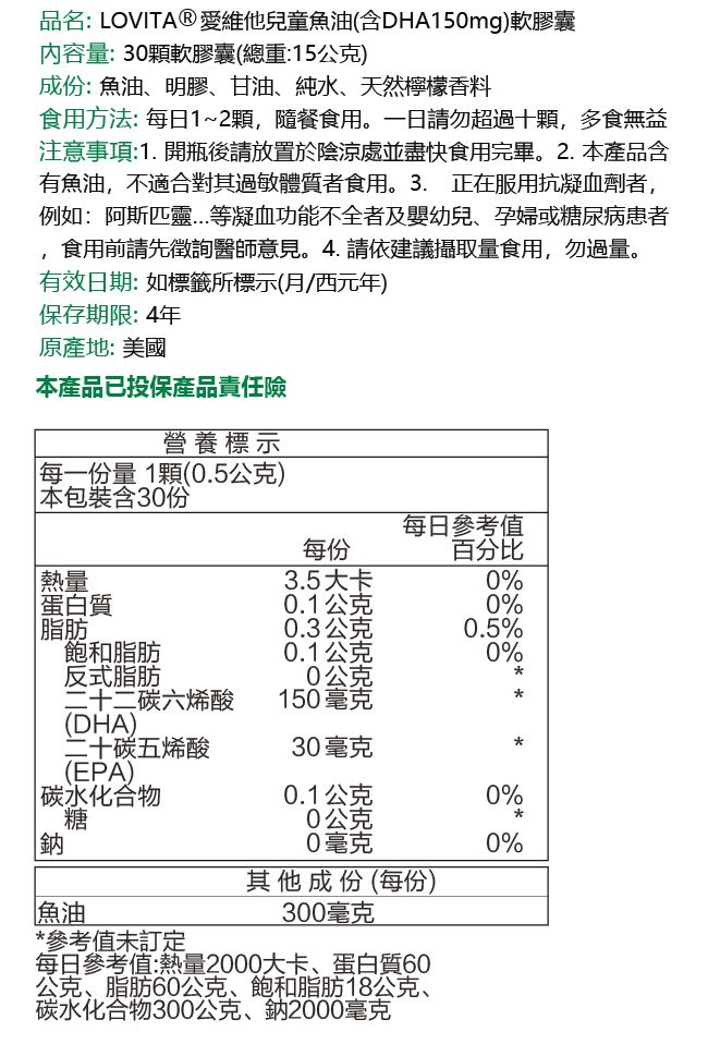 品名:LOVITA®愛維他兒童魚油(含DHA150mg)軟膠囊內容量:30顆軟膠囊(總重:15公克)成份:魚油、明膠、甘油、純水、天然檸檬香料食用方法:每日1~2顆,隨餐食用。一日請勿超過十顆,多食無益注意事項:1. 開瓶後請放置於陰涼處並盡快食用完畢。2.產品含有魚油,不適合對其過敏體質者食用。3. 正在服用抗凝血劑者,例如:阿斯匹靈等凝血功能不全者及嬰幼兒、孕婦或糖尿病患者食用前請先徵詢醫師意見。4.請依建議攝取量食用,勿過量。有效日期:如標籤所標示(月西元年)保存期限:4年原產地:美國本產品已投保產品責任險營養標示每一份量1顆(0.5公克) 本包裝含30份每日參考值每份百分比熱量蛋白質3.5大卡0%0.1公克0%脂肪0.3公克0.5%飽和脂肪0.1公克0%反式脂肪0公克二十二碳六烯酸150毫克(DHA)二十碳五烯酸30毫克(EPA)|碳水化合物0.1公克0%糖0公克鈉0毫克0%其他成份(每份)300毫克魚油* 參考值訂每日參考值:熱量2000大卡、蛋白質60公克、脂肪60公克、飽和脂肪18公克、碳水化合物300公克、鈉2000毫克