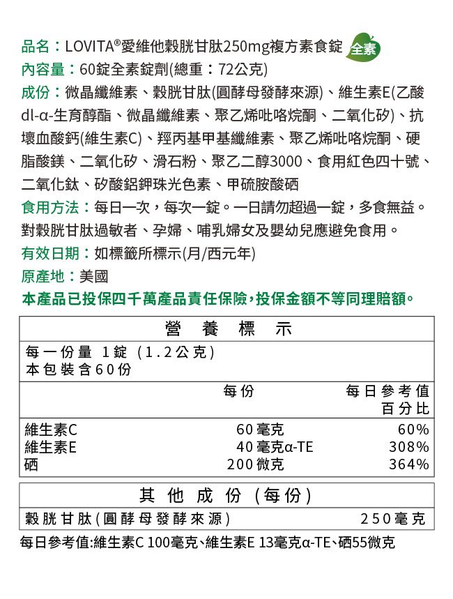 品名:LOVITA®愛維他穀胱甘肽250mg複方素食 全素內容量:60錠全素錠劑(總重:72公克)成份:微晶纖維素、穀胱甘肽(圓酵母發酵來源)、維生素E(乙酸dl-生育醇酯、微晶纖維素、聚乙烯吡咯烷酮、二氧化矽)、抗壞血酸鈣(維生素C)、羥丙基甲基纖維素、聚乙烯吡咯烷酮、硬脂酸鎂、二氧化矽、滑石粉、聚乙二醇3000、食用紅色四十號、二氧化鈦、矽酸鋁光色素、甲硫胺酸硒食用方法:每日次,每次一錠。請勿超過一錠,多食無益。對穀胱甘肽過敏者、孕婦、哺乳婦女及嬰幼兒應避免食用。有效日期:如標籤所標示(西元年)原產地:美國本產品已投保四千萬產品責任保險,投保金額不等同理賠額。營養標示每一份量 1錠(1.2公克)本包裝含60份每份每日參考值百分比維生素C60毫克60% 維生素E40毫克-308%硒200微克364%其他成份(每份)穀胱甘肽(圓酵母發酵來源)每日參考值:維生素C100毫克、維生素E13毫克a-TE、硒55微克250毫克