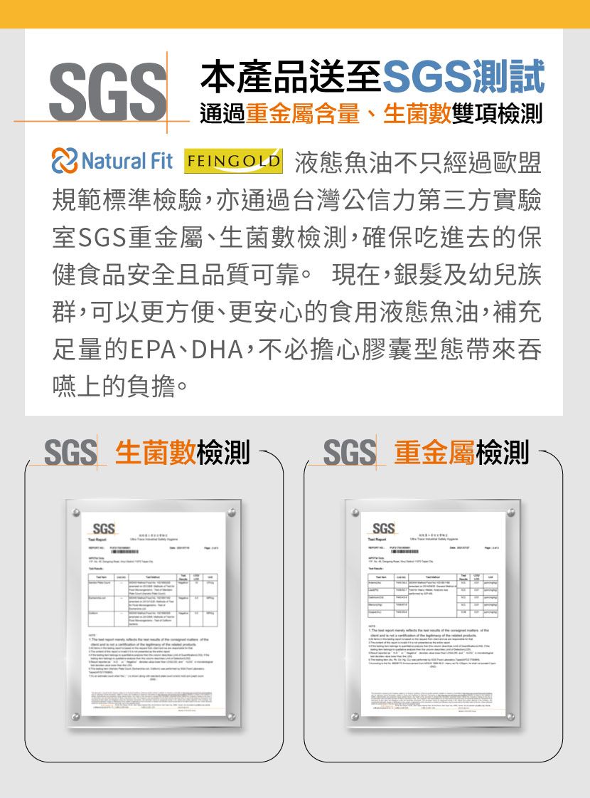 本產品送至SGS測試通過重金屬含量、生菌數雙項檢測 Natural Fit  液態魚油不只經過歐盟規範標準檢驗,亦通過台灣公信力第三方實驗室SGS重金屬、生菌數檢測,確保吃進去的保健食品安全且品質可靠。 現在,銀髮及幼兒族群,可以更方便、更安心的食用液態魚油,補充足量的EPA、DHA,不必擔心膠囊型態帶來吞嚥上的負擔。SGS 生菌數檢測 SGS 重金屬檢測SGSSGS