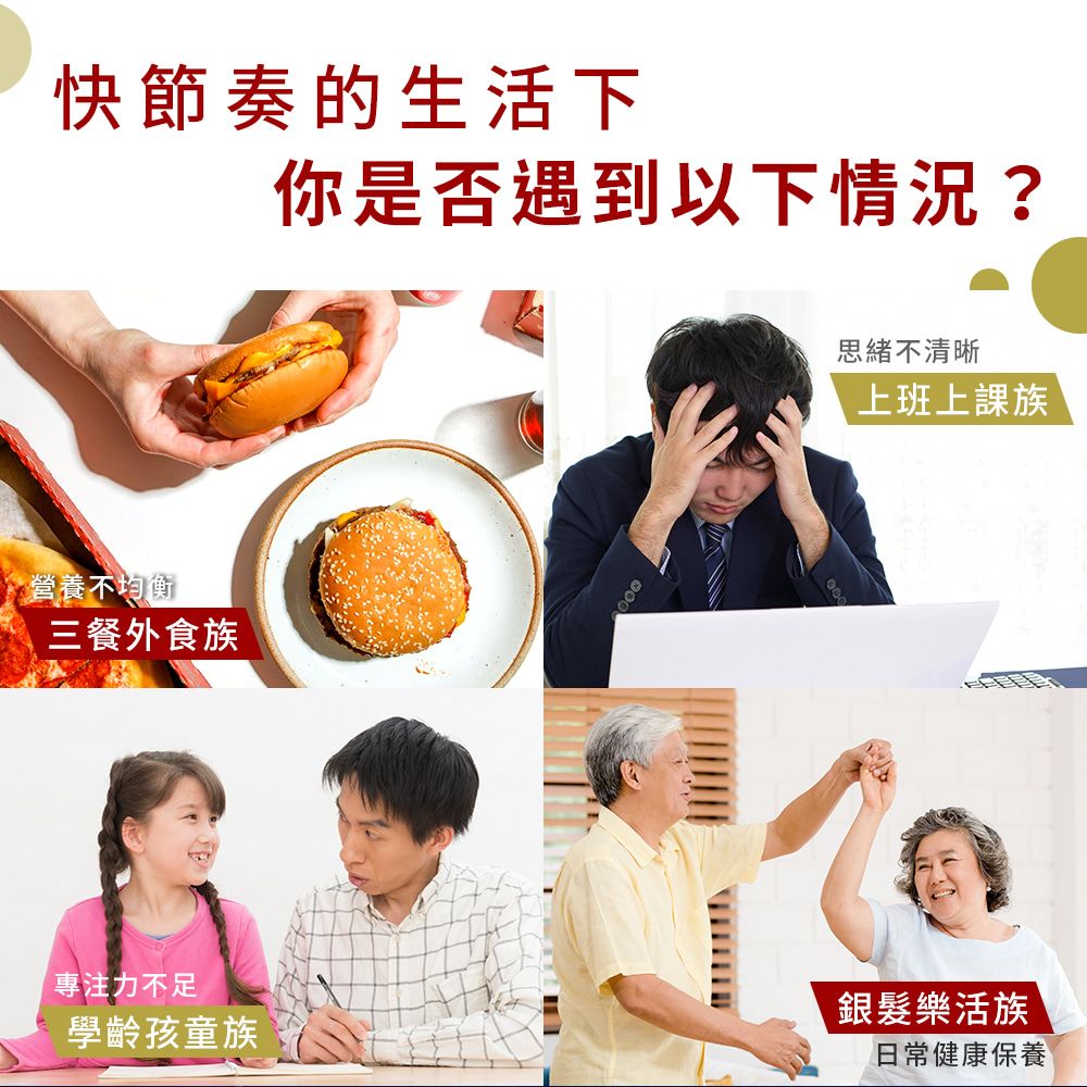 快節奏的生活下你是否遇到以下情況?營養不均衡三餐外食族專注力不足學齡孩童族思緒不清晰上班上課銀髮樂活族日常健康保養