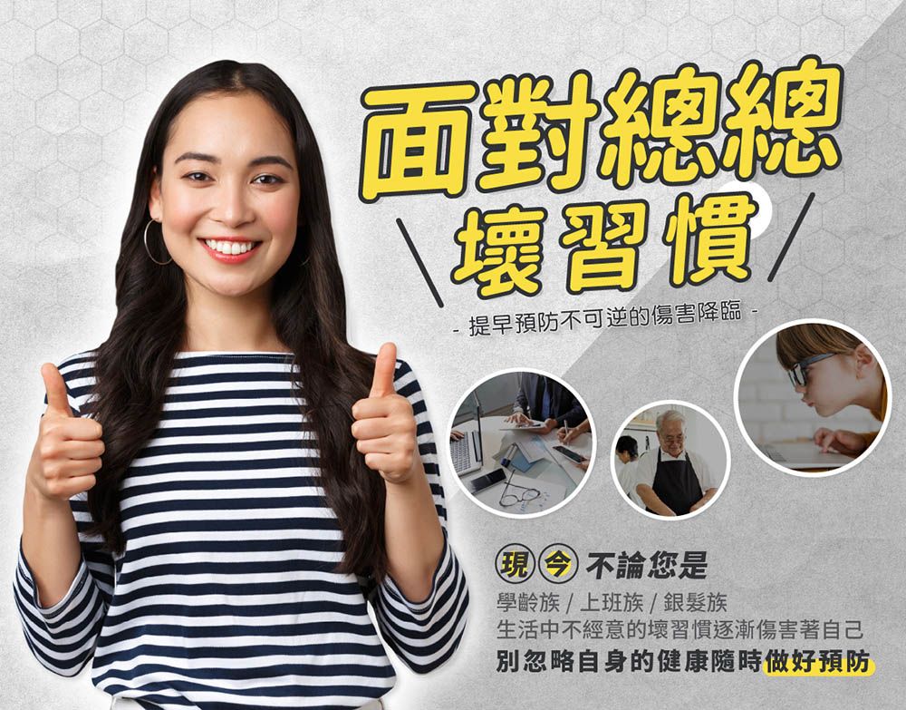 面對提早預防不可逆的傷害降臨現今不論您是學齡族/上班族/銀髮族生活中不經意的壞習慣逐漸傷害著自己別忽略自身的健康隨時做好預防