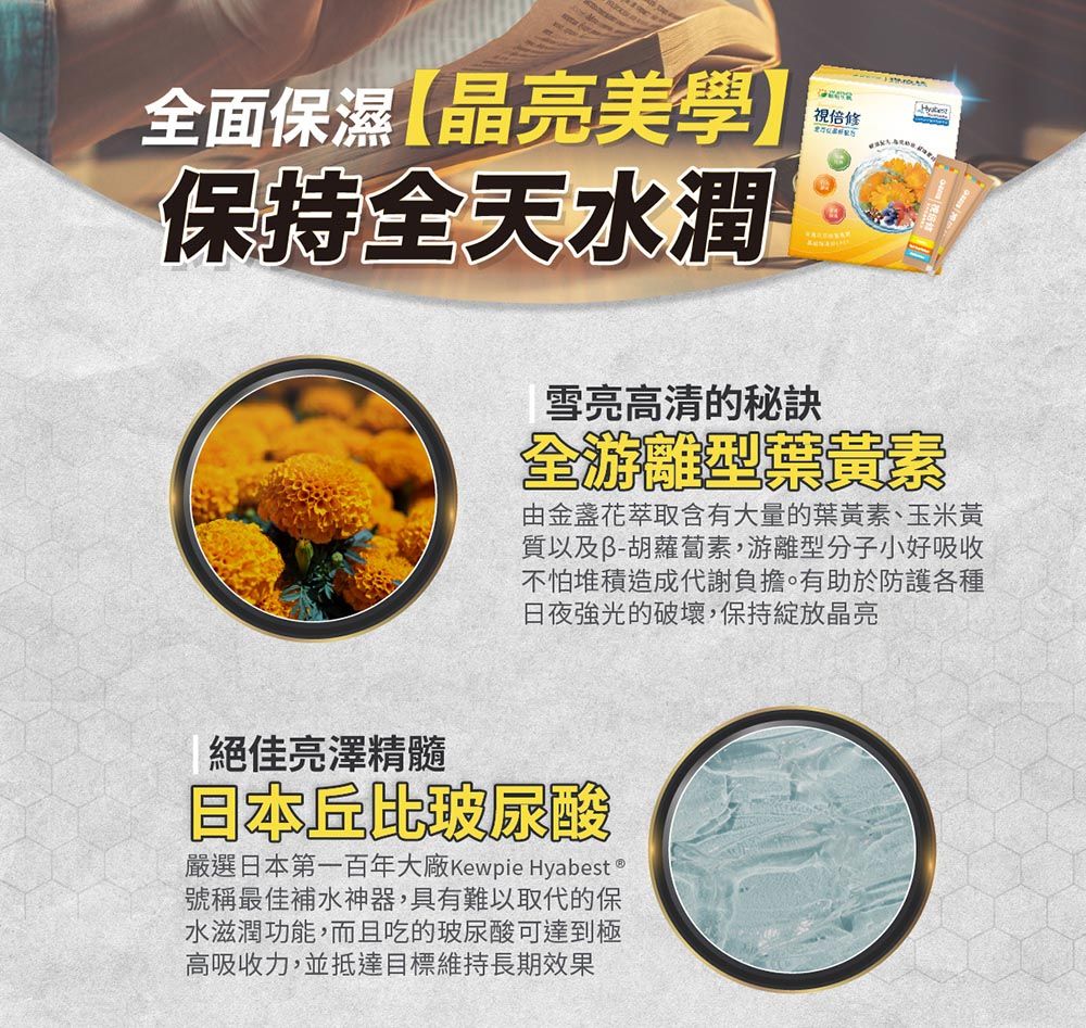 全面保濕晶亮美學】保持全天水潤雪亮高清的秘訣全游離型葉黃素由金盞花萃取含有大量的葉黃素、玉米黃質以及胡蘿蔔素,游離型分子小好吸收不怕堆積造成代謝負擔。有助於防護各種日夜強光的破壞,保持綻放晶亮絕佳亮澤精髓日本丘比玻尿酸嚴選日本第一百年大廠Kewpie Hyabest號稱最佳補水神器,具有難以取代的保水滋潤功能,而且吃的玻尿酸可達到極高吸收力,並抵達目標維持長期效果