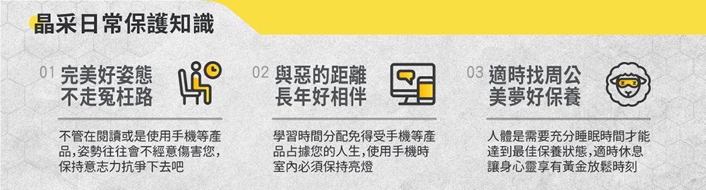 晶采日常保護知識01 完美好姿態不走冤枉路不管在閱讀或是使用手機等產品,姿勢往往會不經意傷害您,保持意志力下去吧02 與惡的距離長年好相伴學習時間分配免得受手機等產品占據您的人生,使用手機時必須保持亮燈03 適時找周公美夢好保養人體是需要充分睡眠時間才能達到最佳保養狀態,適時休息讓身心靈享有黃金放鬆時刻